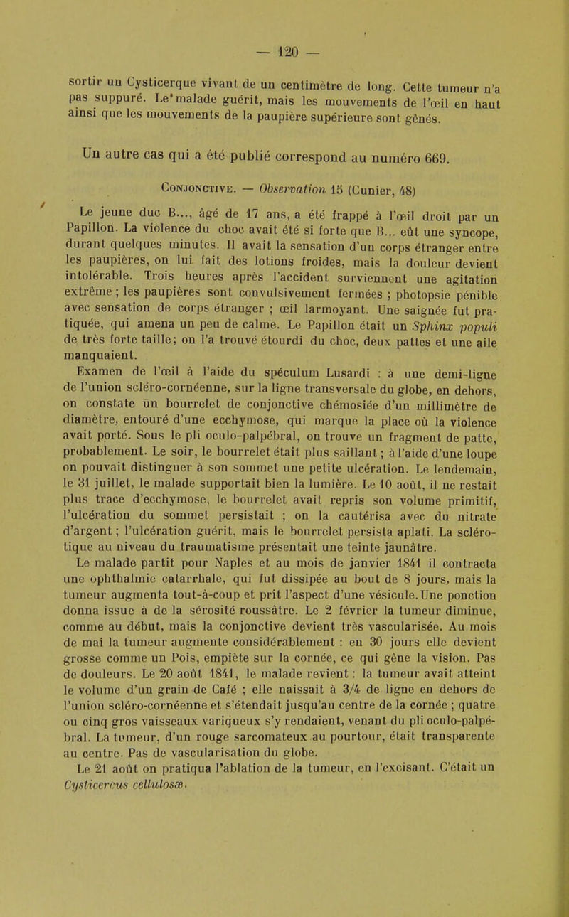sortir un Cysticerque vivant de un centimètre de long. Celte tumeur n'a pas suppuré. Le* malade guérit, mais les mouvements de l'œil en haut ainsi que les mouvements de la paupière supérieure sont gênés. Un autre cas qui a été publié correspond au numéro 669. Conjonctivk. — Observation 15 (Cunier, 48) Le jeune duc B..., âgé de 17 ans, a été frappé à l'œil droit par un Papillon. La violence du choc avait été si forte que B... eût une syncope, durant quelques minutes. Il avait la sensation d'un corps étranger entre les paupières, on lui. fait des lotions froides, mais la douleur devient intolérable. Trois heures après l'accident surviennent une agitation extrême; les paupières sont convulsivement fermées ; photopsie pénible avec sensation de corps étranger ; œil larmoyant. Une saignée fut pra- tiquée, qui amena un peu de calme. Le Papillon était un Sphinx populi de très forte taille; on l'a trouvé étourdi du choc, deux pattes et une aile manquaient. Examen de l'œil à l'aide du spéculum Lusardi : à une demi-ligne de l'union scléro-cornéenne, sur la ligne transversale du globe, en dehors, on constate un bourrelet de conjonctive chémosiée d'un millimètre de diamètre, entouré d'une ecchymose, qui marque la place où la violence avait porte. Sous le pli oculo-palpébral, on trouve un fragment de patte, probablement. Le soir, le bourrelet était plus saillant; à l'aide d'une loupe on pouvait distinguer à son sommet une petite ulcération. Le lendemain, le 31 juillet, le malade supportait bien la lumière. Le 10 août, il ne restait plus trace d'ecchymose, le bourrelet avait repris son volume primitif, l'ulcération du sommet persistait ; on la cautérisa avec du nitrate d'argent ; l'ulcération guérit, mais le bourrelet persista aplati. La scléro- tique au niveau du traumatisme présentait une teinte jaunâtre. Le malade partit pour Naples et au mois de janvier 1841 il contracta une ophthalmie catarrhale, qui fut dissipée au bout de 8 jours, mais la tumeur augmenta tout-à-coup et prit l'aspect d'une vésicule. Une ponction donna issue à de la sérosité roussàtre. Le 2 février la tumeur diminue, comme au début, mais la conjonctive devient très vascularisée. Au mois de mai la tumeur augmente considérablement : en 30 jours elle devient grosse comme un Pois, empiète sur la cornée, ce qui gène la vision. Pas de douleurs. Le 20 août 1841, le malade revient : la tumeur avait atteint le volume d'un grain de Café ; elle naissait à 3/4 de ligne en dehors de l'union scléro-cornéenne et s'étendait jusqu'au centre de la cornée ; quatre ou cinq gros vaisseaux variqueux s'y rendaient, venant du pli oculo-palpé- bral. La tumeur, d'un rouge sarcomateux au pourtour, était transparente au centre. Pas de vascularisation du globe. Le 21 août on pratiqua l'ablation de la tumeur, en l'excisant. C'était un Cysticercus cellulosœ-