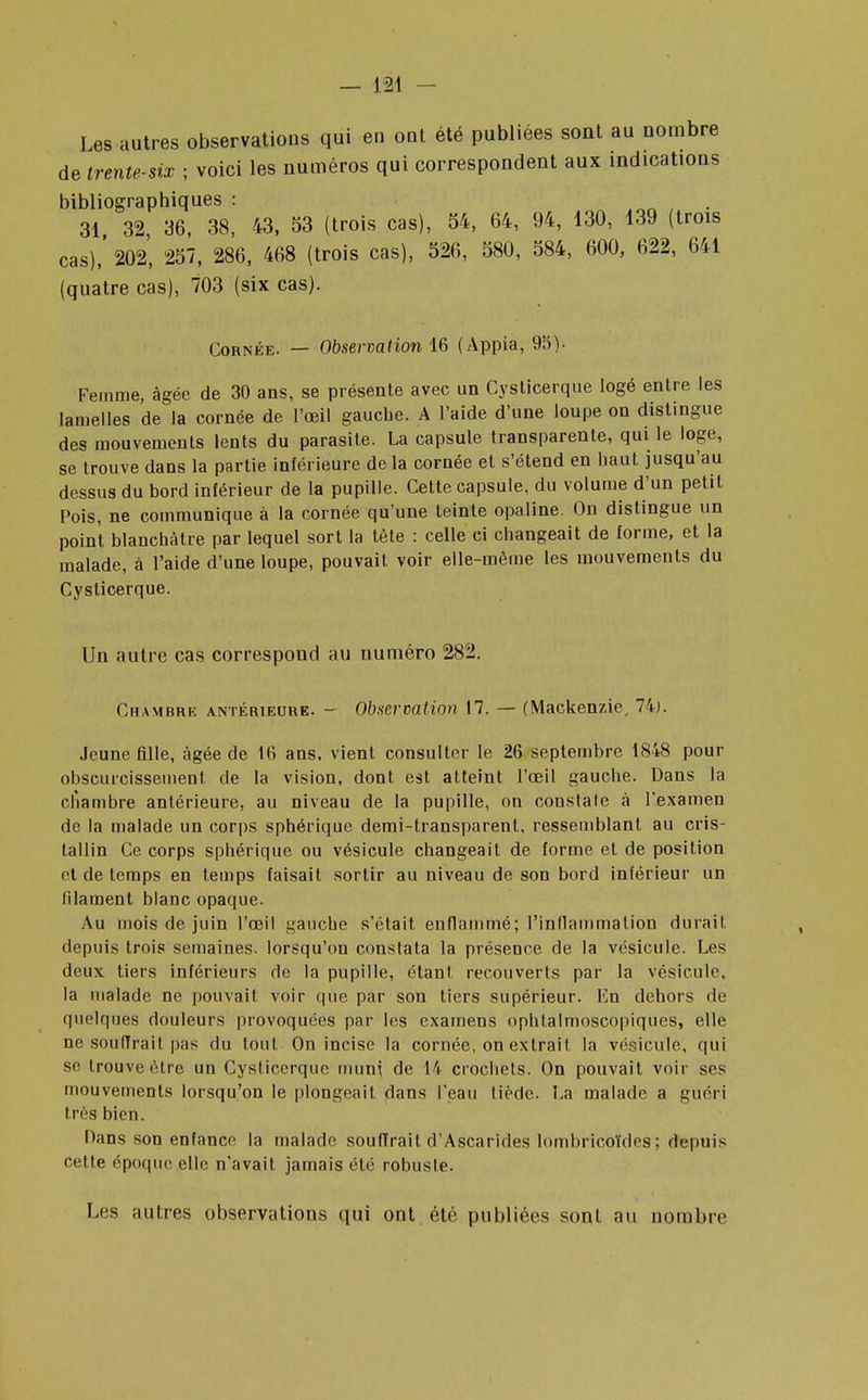 Les autres observations qui en ont été publiées sont au nombre de trente-six ; voici les numéros qui correspondent aux indications bibliographiques : 31 32 36, 38, 43, 53 (trois cas), 54, 64, 94, 130, 139 (trois cas),' 202, 257, 286, 468 (trois cas), 526, 580, 584, 600, 622, 641 (quatre cas), 703 (six cas). Cornée. — Observation 16 (Appia, 95). Femme, âgée de 30 ans, se présente avec un Cysticerque logé entre les lamelles de la cornée de l'œil gaucbe. A l'aide d'une loupe on distingue des mouvements lents du parasite. La capsule transparente, qui le loge, se trouve dans la partie inférieure de la cornée et s'étend en baut jusqu'au dessus du bord inférieur de la pupille. Cette capsule, du volume d'un petit Pois, ne communique à la cornée qu'une teinte opaline. On distingue un point blanchâtre par lequel sort la tête : celle ci changeait de forme, et la malade, à l'aide d'une loupe, pouvait voir elle-même les mouvements du Cysticerque. Un autre cas correspond au numéro 282. Chambre antérieure. - Observation 17. — (Mackenzie, 74). Jeune fille, âgée de 16 ans. vient consulter le 26 septembre 1848 pour obscurcissement de la vision, dont est atteint l'œil gauche. Dans la chambre antérieure, au niveau de la pupille, on constate à l'examen de la malade un corps sphérique demi-transparent, ressemblant au cris- tallin Ce corps sphérique ou vésicule changeait de forme et de position et de temps en temps faisait sortir au niveau de son bord inférieur un filament blanc opaque. Au mois de juin l'œil gauche s'était enflammé; l'inllammalion durait, depuis trois semaines, lorsqu'on constata la présence de la vésicule. Les deux tiers inférieurs de la pupille, étant recouverts par la vésicule, la malade ne pouvait voir que par son tiers supérieur. En dehors de quelques douleurs provoquées par les examens ophtalmoscopiqucs, elle ne souffrait pas du tout On incise la cornée, on extrait la vésicule, qui se trouve être un Cysticerque muni de 14 crochets. On pouvait voir ses mouvements lorsqu'on le plongeait dans l'eau tiède. La malade a guéri très bien. Dans son enfance la malade souffrait d'Ascarides lombricoïdes ; depuis cette époque elle n'avait jamais été robuste. Les autres observations qui ont été publiées sont au nombre