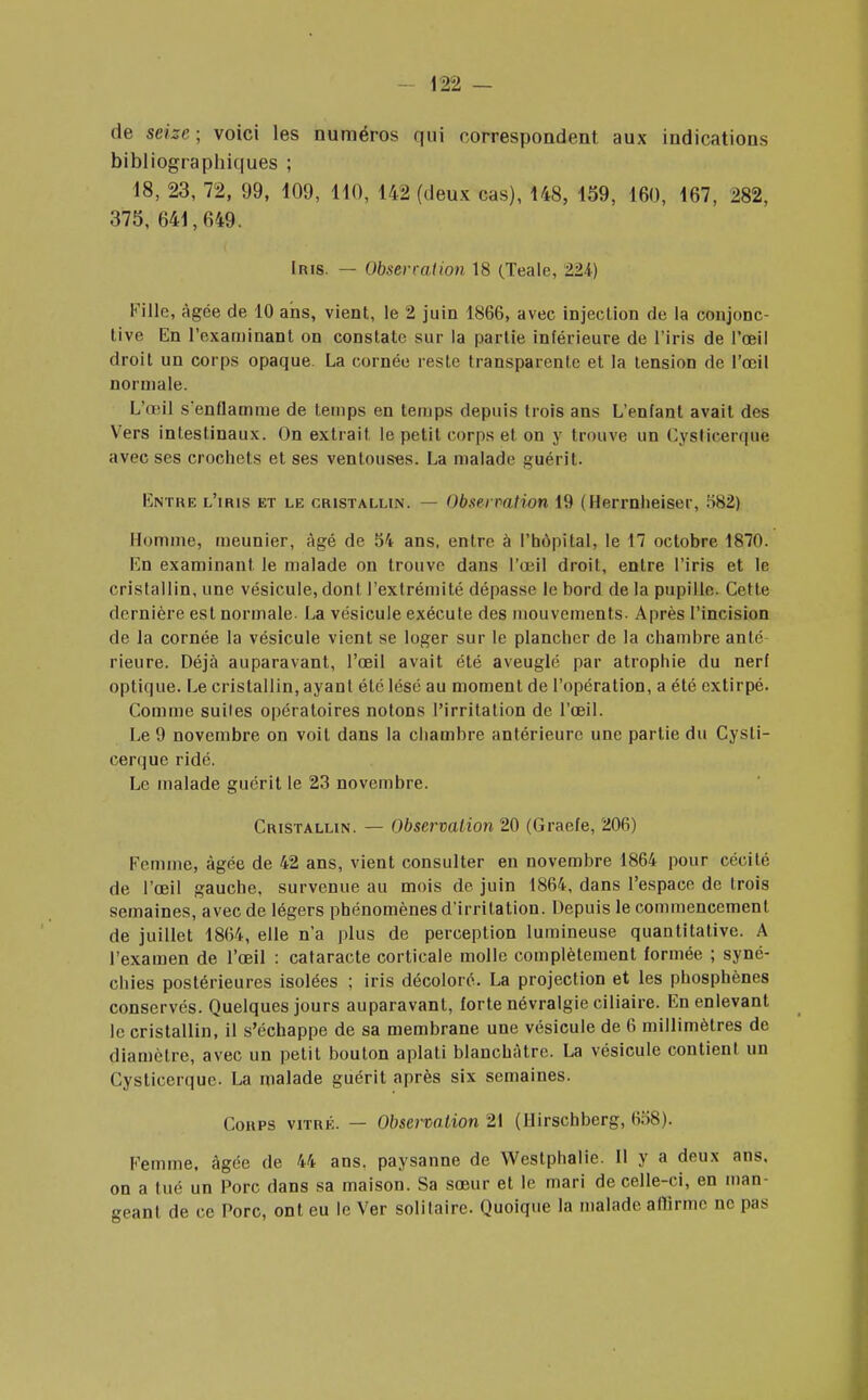 de seize; voici les numéros qui correspondent aux indications bibliographiques ; 18, 23, 72, 99, 109, 110, 142 (deux cas), 148, 159, 160, 167, 282, 375, 641,649. Iris. — Observation 18 (Teale, 224-) Fille, âgée de 10 ans, vient, le 2 juin 1866, avec injection de la conjonc- tive En l'examinant on constate sur la partie inférieure de l'iris de l'œil droit un corps opaque La cornée reste transparente et la tension de l'œil normale. L'œil s*enflamme de temps en temps depuis trois ans L'enfant avait des Vers intestinaux. On extrait le petit corps et on y trouve un Cysticerquc avec ses crochets et ses ventouses. La malade guérit. Entre l'iris et le cristallin. — Observation 19 (Herrnheiser, ii82) Homme, meunier, âgé de 54 ans, entre à l'hôpital, le 17 octobre 1870. En examinant le malade on trouve dans l'œil droit, entre l'iris et le cristallin, une vésicule, dont l'extrémité dépasse le bord de la pupille. Cette dernière est normale. La vésicule exécute des mouvements. Après l'incision de la cornée la vésicule vient se loger sur le plancher de la chambre anté Heure. Déjà auparavant, l'œil avait été aveuglé par atrophie du nerf optique. Le cristallin, ayant été lésé au moment de l'opération, a été extirpé. Comme suites opératoires notons l'irritation de l'œil. Le 9 novembre on voit dans la chambre antérieure une partie du Cysli- eerque ridé. Le malade guérit le 23 novembre. Cristallin. — Observation 20 (Graefe, 206) Femme, âgée de 42 ans, vient consulter en novembre 1864 pour cécité de l'œil gauche, survenue au mois de juin 1864, dans l'espace de trois semaines, avec de légers phénomènes d'irritation. Depuis le commencement de juillet 1864, elle n'a plus de perception lumineuse quantitative. A l'examen de l'œil : cataracte corticale molle complètement formée ; syné- chies postérieures isolées ; iris décoloré. La projection et les phosphènes conservés. Quelques jours auparavant, forte névralgie ciliaire. En enlevant le cristallin, il s'échappe de sa membrane une vésicule de 6 millimètres de diamètre, avec un petit bouton aplati blanchâtre. La vésicule contient un Cysticerquc. La malade guérit après six semaines. Coups vitré. — Observation 21 (Hirschberg, 658). Femme, âgée de 44 ans. paysanne de Weslphalie. Il y a deux ans, on a lue un Porc dans sa maison. Sa sœur et le mari de celle-ci, en man- geant de ce Porc, ont eu le Ver solitaire. Quoique la malade affirme ne pas