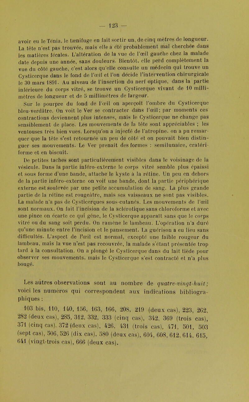 avoir eu le Ténia, le tœnifugc en fait sortir un, de cinq mètres de longueur. La tète n'est pas trouvée, mais elle a été probablement mal cherchée dans les matières fécales. L'altération de la vue de l'œil gauche chez la malade date depuis une année, sans douleurs. Bientôt, elle perd complètement la vue du côté gauche, c'est alors qu'elle consulte un médecin qui trouve un Cysticerque dans le fond de l'œil et l'on décide l'intervention chirurgicale le 30 mars 1891. Au niveau de l'insertion du nerf optique, dans la partie inférieure du corps vitré, se trouve un Cysticerque vivant de 10 milli- mètres de longueur et de 5 millimètres de largeur. Sur le pourpre du fond de l'œil on aperçoit l'ombre du Cysticerque bleu-verdàtre. On voit le Ver se contracter dans l'œil; par moments ces contractions deviennent plus intenses, mais le Cysticerque ne change pas sensiblement de place. Les mouvements de la tète sont appréciables ; les ventouses très bien vues. Lorsqu'on a injecté de l'atropine, on a pu remar- quer que la tête s'est retournée un peu de côté et on pouvait bien distin- guer ses mouvements. Le Ver prenait des formes : semilunaire, craléri- forme et en biscuit. De petites taches sont particulièrement visibles dans le voisinage de la vésicule. Dans la partie inféro-externe le corps vitré semble plus épaissi et sous forme d'une bande, attache le kyste à la rétine. Un peu en dehors de la partie inféro-externe on voit une bande, dont la partie périphérique externe est soulevée par une petite accumulation de sang. La plus grande partie de la rétine est rougeàtre, mais ses vaisseaux ne sont pas visibles. La malade n'a pas de Cysticerques sous-cutanés. Les mouvements de l'œil sont normaux. On fait l'incision de la sclérotique sans chloroforme et avec une pince on écarte ce qui gêne, le Cysticerque apparaît sans que le corps vitré ou du sang soit perdu. On ramène le lambeau. L'opération n'a duré qu'une minute entre l'incision et le pansement. La guérison a eu lieu sans didicultés. L'aspect de l'œil est normal, excepté une faible rougeur du lambeau, mais la vue n'est pas recouvrée, la malade s'étant présentée trop tard à la consultation. On a plongé le Cysticerque dans du lait tiède pour observer ses mouvements, mais le Cysticerque s'est contracté et n'a plus bougé. Les autres observations sout au nombre de quatre-vingt-huit; voici les numéros qui correspondent aux indications bibliogra- phiques : 103 bis, 110, 140, 156, 163, 166, 208, 219 (deux cas), 223, 262, 282 fdeux cas), 285, 312, 332, 333 (cinq cas), 342, 369 (trois cas), 371 (cinq cas). 372 (deux cas), 426, 431 (trois cas), 471, 501, 503 (sept cas), 506, 526 (dix cas), 580 (deux cas), 604, 608, 612, 614, 615, (iil (vingt-trois cas), 666 (deux cas).