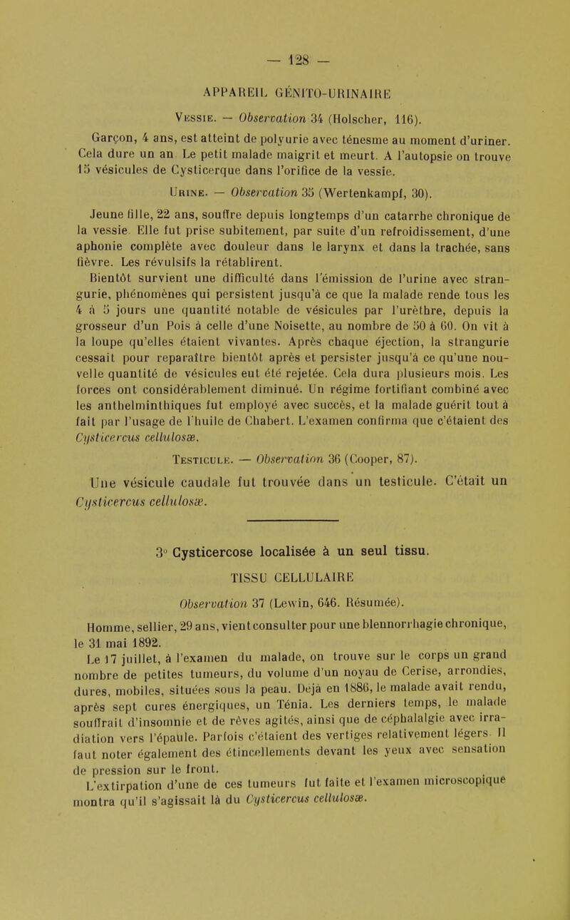 APPAREIL GÉNITO-URINAIRE Vessie. — Observation 34 (Holscher, 116). Garçon, 4 ans, est atteint de polyurie avec ténesme au moment d'uriner. Cela dure un an Le petit malade maigrit et meurt. A l'autopsie on trouve 13 vésicules de Cysticerque dans l'orifice de la vessie. Urine. — Observation 35 (Wertenkampf, 30). Jeune fille, 22 ans, souffre depuis longtemps d'un catarrhe chronique de la vessie. Elle fut prise subitement, par suite d'un refroidissement, d'une aphonie complète avec douleur dans le larynx et dans la trachée, sans lièvre. Les révulsifs la rétablirent. Bientôt survient une difficulté dans l'émission de l'urine avec stran- gurie, phénomènes qui persistent jusqu'à ce que la malade rende tous les 4 à .'i jours une quantité notable de vésicules par l'urèthre, depuis la grosseur d'un Pois à celle d'une Noisette, au nombre de 50 à 60. On vit à la loupe qu'elles étaient vivantes. Après chaque éjection, la strangurie cessait pour reparaître bientôt après et persister jusqu'à ce qu'une nou- velle quantité de vésicules eut été rejetée. Cela dura plusieurs mois. Les forces ont considérablement diminué. Un régime fortifiant combiné avec les anthelminthiques fut employé avec succès, et la malade guérit tout à fait par l'usage de l'huile de Chabert. L'examen confirma que c'étaient des t'ysticercus cellulosœ. Testicule. — Observation 36 (Cooper, 87). Une vésicule caudale fut trouvée dans un testicule. C'était un Cyst icercus cellu losa-. 3° Cysticercose localisée à un seul tissu. TISSU CELLULAIRE Observation 37 (Lewin, 646. Résumée). Homme, sellier, 29 ans, vient consulter pour une blennorrhagie chronique, le 31 mai 1892. Le 17 juillet, à l'examen du malade, on trouve sur le corps un grand nombre de petites tumeurs, du volume d'un noyau de Cerise, arrondies, dures, mobiles, situées sous la peau. Uejà en 1886,1e malade avait rendu, après sept cures énergiques, un Ténia. Les derniers temps, le malade souffrait d'insomnie et de rêves agités, ainsi que de céphalalgie avec irra- diation vers l'épaule. Parfois c'étaient des vertiges relativement légers- Il faut noter également des étincollements devant les yeux avec sensation de pression sur le front. L'extirpation d'une de ces tumeurs fut faite et l'examen microscopique montra qu'il s'agissait là du Cysticercus cellulosœ.