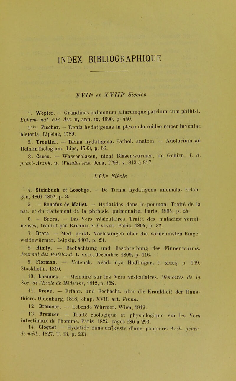 INDEX BIBLIOGRAPHIQUE X VIIe et XVIIIe Siècles 1. Wepfer. — Grandines pulmonum aliarumque patrium cum phthisi. Ephem. nat. cur. dec. n, ann. ix, 1690, p. 440. Ibis. Fischer. — Tœnia hydatigenae in plexu choroideo nuper inventae historia. Lipsiae, 1789. 2. Treutler. — Tamia hydatigena. Pathol. analom. — Auctarium ad Helminthologiam. Lips, 1793, p. 66. 3. Cases. — Wasserblasen, nient Blasenwiirmer, im Gehirn. /. d. pract-Arznk. u. Wundarznk. Jena, 1798, v, 813 à 817. XIX* Siècle 4. Steinbuch et Loschge. — De Tfenia hydatigena anomala. Erlan- gen, 1801-1802, p. 3. 5. — Bonafox de Mallet. — Hydatides dans le poumon. Traité de la nat. et du traitement de la phthisie pulmonaire. Paris, 1804, p. 24. 6. — Brera. — Des Vers vésiculaires. Traité des maladies vermi- neuses, traduit par Bartoli et Calvf.t. Paris, 1804, p. 32. 7. Brera. — Med. prakt. Vorlesungen tiber die vornehmsten Einpp- weidewûrmer. Leipzig, 1803, p. 23. 8. Himly. — Beobachtung und Beschreibung des Finnenwurms. Journal des Hufeland, t. xxix, décembre 1809, p. 116. 9. Florman. — Vetensk. Acad. nya Hadlingar, t. xxxi, p. 179. Stockholm, 1810. 10. Laennec. — Mémoire sur les Vers vésiculaires. Mémoires de In Soc. de l'Ecole de Médecine, 1812, p. 124. 11. Grève. — Erfahr. und Beobacht. iiber die Krankheit der Haus- thiere. Oldenburg, 1818, chap. XVII, art. Finna. 12. Bremser. — Lebende Wiirmer. Wien, 1819. 13. Bremser. — Traite zoologique et physiologique sur les Vers intestinaux de l'homme. Paris 1824, pages 280 à 293. 14. Cloquet.— Hydatide dans un'kystc d'une paupière. Arch. gènèr.