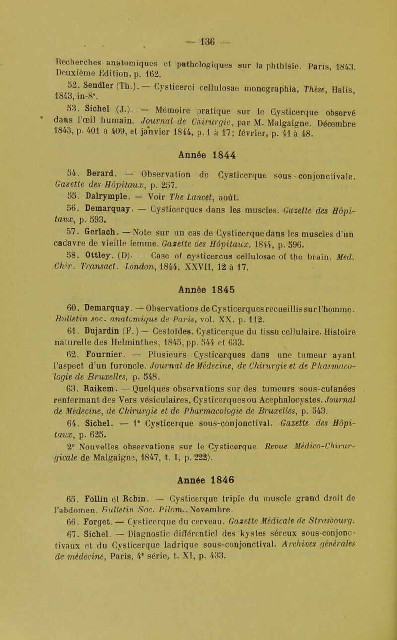Recherches anatomiques et pathologiques sur la phthisie. Paris, 1843 Deuxième Edition, p. 162. 52. Sendler (Th.). - Cysticerci cellulosae raonographia, Thèse, Halis 1843, in-8\ 53. Sichel (J.). — Mémoire pratique sur le Cysticerque observé dans l'œil humain. Journal de Chirurgie, par M. Malgaigne. Décembre 1843, p. 401 à 409, et janvier 1844, p. 1 à 17; février, p. 41 à 48. Année 1844 54. Berard. — Observation de Cysticerque sous - conjonctivale. Gazette des Hôpitaux, p. 257. 55. Dalrymple. — Voir The Lancet, août. 56. Demarquay. — Cysticerques dans les muscles. Gazette des Hôpi- taux, p. 593. 57. Gerlach. — Note sur un cas de Cysticerque dans les muscles d'un cadavre de vieille femme. Gazette des Hôpitaux, 1844, p. 596. 58. Ottley. (D). — Case of cysticercus cellulosae of the brain. Med. Chir. Transact. London, 1844, XXVII, 12 à 17. Année 1845 60. Demarquay. —Observations de Cysticerques recueillis sur l'homme. Bulletin soc. anatomique de Paris, vol. XX, p. 112. 61. Dujardin (F.) — Cestoldes. Cysticerque du tissu cellulaire. Histoire naturelle des Helminthes, 1845, pp. 544 et 633. 62. Fournier. — Plusieurs Cysticerques dans une tumeur ayant l'aspect d'un furoncle. Journal de Médecine, de Chirurgie et de Pharmaco- logie de Bruxelles, p. 548. 63. Raikem.—Quelques observations sur des tumeurs sous-cutanées renfermant des Vers vésiculaires, Cysticerques ou Acephalocystes. Journal de Médecine, de Chirurgie et de Pharmacologie de Bruxelles, p. 543. 64. Sichel. — 1* Cysticerque sous-conjonctival. Gazette des Hôpi- taux, p. 625. 2° Nouvelles observations sur le Cysticerque. Revue Médico-Chirur- gicale de Malgaigne, 1847, t. I, p. 222). Année 1846 65. Follin et Robin. — Cysticerque triple du muscle grand droil de l'abdomen. Bulletin Soc. Pilom., Novembre. 66. Forget. — Cysticerque du cerveau. Gazette Médicale de Strasbourg. 67. Sichel. — Diagnostic différentiel des kystes séreux sous conjonc- tivaux et du Cysticerque ladrique sous-conjonctival. Archives générales de médecine, Paris, 4* série, t. XI, p. 433.