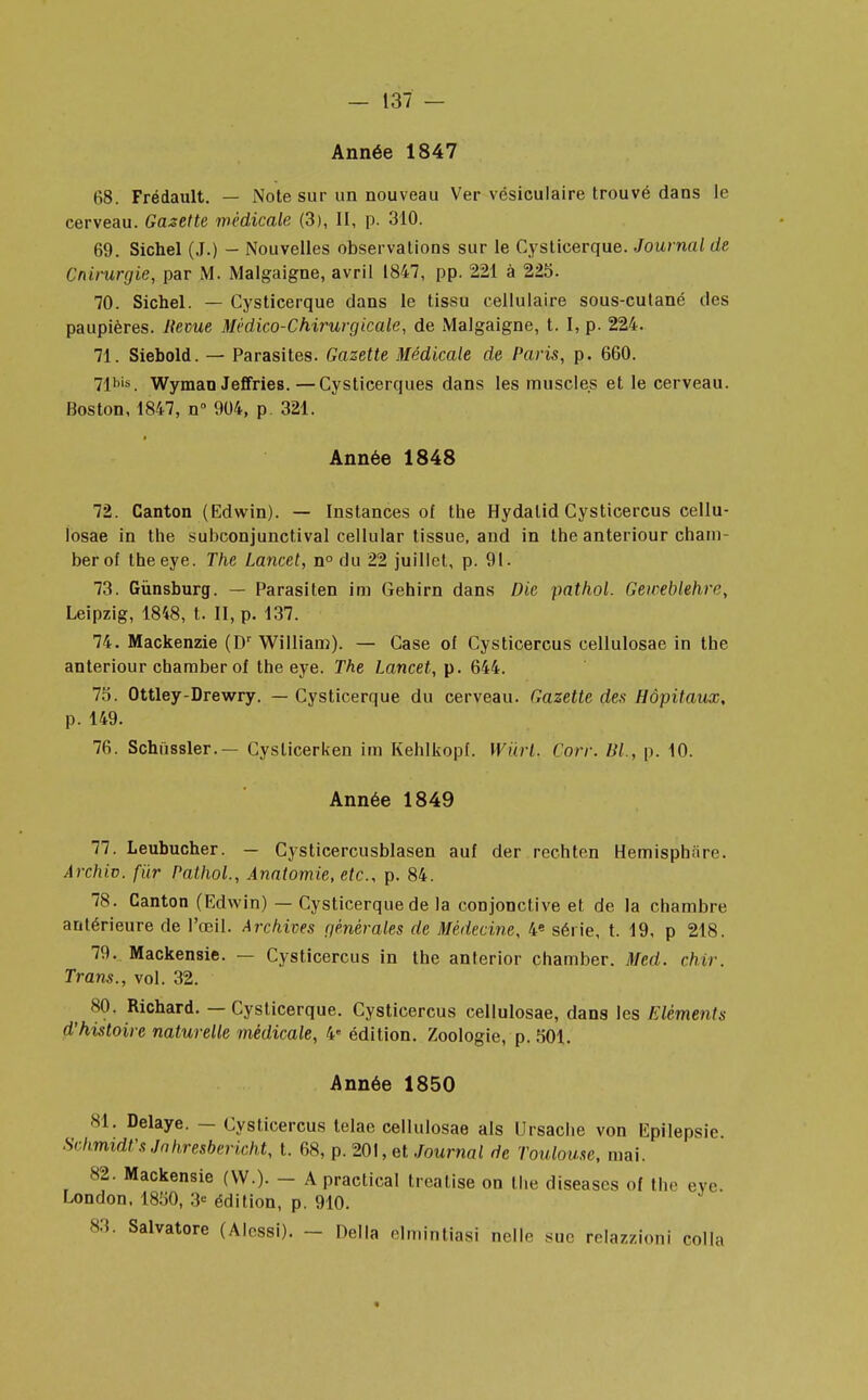 Année 1847 68. Frédault. — Note sur un nouveau Ver vésiculaire trouvé dans le cerveau. Gazette médicale (3), II, p. 310. 69. Sichel (J.) - Nouvelles observations sur le Cysticerque. Journal de Cnirurgie, par M. Malgaigne, avril 1847, pp. 221 à 225. 70. Sichel. — Cysticerque dans le tissu cellulaire sous-cutané des paupières. Revue Médico-Chirurgicale, de Malgaigne, t. I, p. 224. 71. Siebold. — Parasites. Gazette Médicale de Paris, p. 660. 71bis. Wyman Jeffries.—Cysticerques dans les muscles et le cerveau. Boston, 1847, n° 904, p. 321. Année 1848 72. Canton (Edwin). — Instances of the Hydalid Cysticercus cellu- losae in the subconjunctival cellular tissue, and in the anteriour cham- berof theeye. The Lancet, n° du 22 juillet, p. 91. 73. Gùnsburg. — Parasiten im Gehirn dans Die pathol. Geiceblehre, Leipzig, 1848, t. II, p. 137. 74. Mackenzie (Dr William). — Case of Cysticercus cellulosae in the anteriour chamber of theeye. The Lancet, p. 644. 75. Ottley-Drewry. — Cysticerque du cerveau. Gazette des Hôpitaux. p. 149. 76. Schiissler.— Cyslicerken im Kehlkopf. Wiïrl. Corr. Bl., p. 10. Année 1849 77. Leubucher. — Cysticercusblasen auf der rechten Hemisphfire. Archiv. fur Pathol., Ânatomie, etc., p. 84. 78. Canton (Edwin) — Cysticerque de la conjonctive et de la chambre antérieure de l'œil. Archives générales de Médecine, 4* série, t. 19, p 218. 79. Mackensie. — Cysticercus in the anterior chamber. Med. dur. Trans., vol. 32. 80. Richard. — Cysticerque. Cysticercus cellulosae, dans les Eléments d'hùtoire naturelle médicale, 4 édition. Zoologie, p. 501. Année 1850 81. Délaye. — Cysticercus telae cellulosae als Ursache von Epilepsie. Schmidt'sJahresbericht, t. 68, p. 201, et Journal de Toulouse, mai. 82. Mackensie (W.). - A practical treatise on the diseascs of the eve. London, 1850, 3<= édition, p. 910. 83. Salvatore (Alessi). - Délia elmintiasi nelle suc relazzioni colla