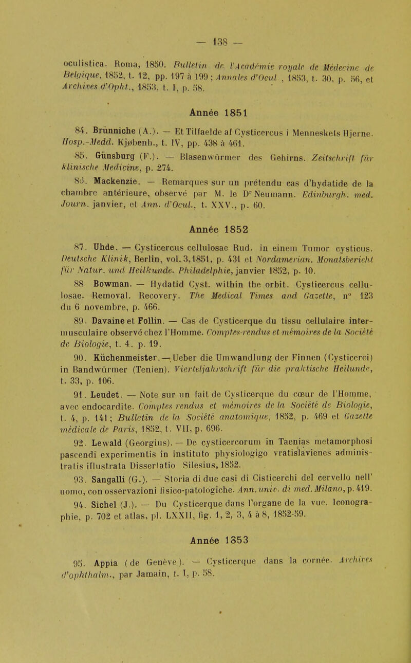 QGuhstica. Borna, 1850. Bulletin de l'Académie royale de Médecine Ur Belgique, 1852, t. 12, pp. 197 a 199 ; Annales d'Ocul , 1853, t. 30, p 56 el Archives d'Opht., 1853, t. I, p. 58. Année 1851 84. Brùnniche (A.). - Et Tilfaelde af Cystieercus i Menneskels Hjerne. Hosp.-Medd. Kj0benb., t. IV, pp. 438 à 461. 85. Gùnsburg (F.). — Blasenwiirmer des Cehirns. Zeiïsehrifl fur klimsche Medicine, p. 274. 8d. Mackenzie. — Remarques sur un prétendu cas d'hydatide de la chambre antérieure, observé par M. le DrNeumann. Edinburgh. med. Journ. janvier, et Ann. d'Ocul., t. XXV., p. 60. Année 1852 87. Uhde. — Cystieercus cellulosae Rud. in einem Tumor cysticus. Deutsche Klinik, Rerlin, vol. 3,1851, p. 431 et Nordamerian. Monatsbericht fur Natur. und Heilkunde. Philadelphie, janvier 1852, p. 10. 88 Bowman. — Hydatid Cyst. within the orbit. Cystieercus cellu- losae. Removal. Recovery. The Médical Times and Gazette, n° 123 du 6 novembre, p. 466. 89. Davaine et Follin. — Cas de Cysticerque du tissu cellulaire inter- musculaire observé chez l'Homme. Comptes-rendus et mémoires de la Société de Biologie, t. 4. p. 19. 90. Kùchenmeister. —Ueber die Umwandlung der Finnen (Cysticerci) in Bandwùrmer (Tenien). Vierteljahrschrift fur die praktische Heilundr, t. 33, p. 106. 91. Leudet. — Note sur un fait de Cysticerque du cœur de l'Homme, avec endocardite. Comptes rendus et mémoires delà Société de Biologie, t. 4, p. 141 ; Bulletin de la Société anatomique, 1852, p. 469 et Gazette médicale de Paris, 1852, t. VII, p. 696. 92. Lewald (Georgius). — De cysticercorum in Taenias metamorphosi pascendi experimentis in instituto physiologigo vratislavienes adminis- trai is illustrata Disserlatio Silesius, 1852. 93. Sangalli (G.)- — Storia di due casi di Cisticerchi del cervello nell' uomo, conosservazioni lisico-patologiche. Ann.univ. di med.Milano,p. 419. 94. Sichel (J.). — Du Cysticerque dans l'organe de la vue. Iconogra- phie, p. 702 el atlas, pl. LXXII, fig. 1, 2, 3, 4 à 8, 1852-59. Année 1353 95. Appia (de Genève). — Cysticerque dans la cornée. Archives d'aphthalm., par .lamain, t. 1, p. 58.