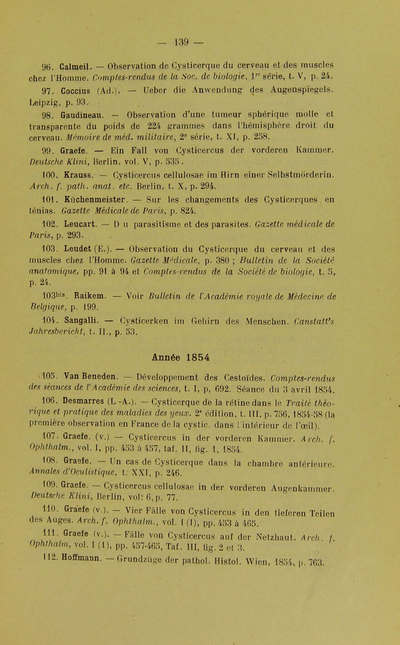 96. Calmeil. — Observation de Cysticerque du cerveau et des muscles chez l'Homme. Comptes-rendus de la Soc. de biologie, lre série, t. V, p. 24. 97. Coccius (Ad.). — Ueber die Anwendung des Augenspiegels. Leipzig, p. 93. 98. Gaudineau. — Observation d'une tumeur sphérique molle et transparente du poids de 224 grammes dans l'hémisphère droit du cerveau. Mémoire de méd. militaire, 2e série, t. XI, p. 258. 99. Graefe. — Ein Fall von Cysticercus der vorderen Kammer. Deutsche Klini, Berlin, vol. V, p. 535. 100. Krauss. — Cysticercus cellulosae im Hirn einer Selbstmorderin. Arch. f. path. anal. etc. Berlin, t. X, p. 294. 101. Kiichenmeister. — Sur les changements des Cysticerques en ténias. Gazette Médicale de Paris, p. 824. 102. Leucart. — Du parasitisme et des parasites. Gazette médicale de Paris, p. 293. 103. Leudet (E.).— Observation du Cysticerque du cerveau et des muscles chez l'Homme. Gazette Médicale, p. 380 ; Bulletin de la Société anatomique, pp. 91 à 94 et Comptes-rendus de la Société de biologie, t. 5, p. 24. 103bis. Raikem. — Voir Bulletin de l'Académie rogale de Médecine de Belgique, p. 199. 104. Sangalli. — Cysticerken im Gehirn des Menschen. Canstatt's Jahresbericht, t. II., p. 53. Année 1854 105. Van Beneden. — Développement des Cestoïdes. Comptes-rendus des séances de VAcadémie des sciences, t. I, p, 692. Séance du 3 avril 1854. 106. Desmarres (L -A.). — Cysticerque de la rétine dans le Traité théo- rique et pratique des maladies des yeux. 2e édition, t. III, p. 756, 1854-58 (la première observation en France de la cystic. dans l intérieur de l'œil). 107. Graefe. (v.) — Cysticercus in der vorderen Kammer. Arch. f. Ophthalm., vol. I, pp. 453 à 457, taf. II, tig. 1, 1854, 108. Graefe. - Un cas de Cysticerque dans la chambre antérieure. Annales d'Oculistiquc, t. XXI, p. 246. 100. Graefe. — Cysticercus cellulosae in der vorderen Augenkanimer. Deutsche Klini, Berlin, vol: 6, p. 77. 110. Graefe (v.). - Vier Fàlle von Cysticercus in den tieferen Teilen des Auges. Arch. f. Ophthalm., vol. I (1), pp. 453 à 465. 111. Graefe (v.). - Fàlle von Cysticercus auf der Netzhaut. Arch I Ophthalm, vol. I (1), pp. 457-465, Taf. III, (ig. 2 et 3. 112. Hoffmann. - Grundzûge der pathol. Histol. Wien, 1854, p. 763.