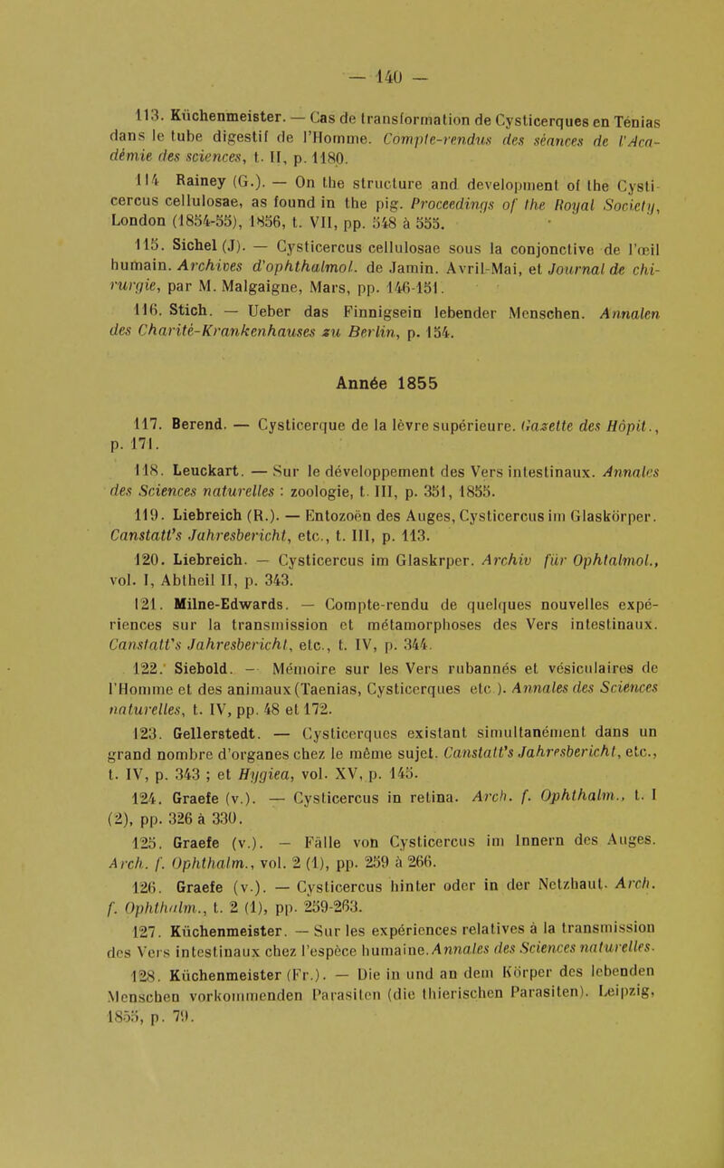 113. Kùchenmeister. — Cas de transformation de Cysticerques en Ténias dans le tube digestif de l'Homme. Compte-rendus des séances de l'Aca- démie des sciences, t. II, p. 1180. 114 Rainey (G.). — On lue structure and development of the Cysti cercus cellulosae, as found in the pig. Proceedinqs of the Royal Society, London (1854-55), 1856, t. VII, pp. 548 à 555. 115. Sichel(J). — Cysticercus cellulosae sous la conjonctive de l'oeil humain. Archives d'ophthalmoL de Jamin. Avril-Mai, et Journal de chi- rurgie, par M. Malgaigne, Mars, pp. 146-151. 116. Stich. — Ueber das Finnigsein lebender Menschen. Annalen des Charité-Krankenhauses zu Berlin, p. 154. Année 1855 117. Berend. — Cysticerque de la lèvre supérieure. Gazette des Hôpit., p. 171. 118. Leuckart. — Sur le développement des Vers intestinaux. Annales des Sciences naturelles : zoologie, t. III, p. 351, 1855. 119. Liebreich (R.). — Entozoën des Auges, Cysticercus im Glaskorper. Canstatt's Jahresbericht, etc., t. III, p. 113. 120. Liebreich. — Cysticercus im Glaskrper. Archiv fur OphtalmoL, vol. I, Abtheil II, p. 343. 121. Milne-Edwards. — Compte-rendu de quelques nouvelles expé- riences sur la transmission et métamorphoses des Vers intestinaux. CanstatVs Jahresbericht, etc., t. IV, p. 344. 122. Siebold. — Mémoire sur les Vers rubannés et vésiculaires de l'Homme et des animaux (Taenias, Cysticerques etc ). Annales des Sciences naturelles, t. IV, pp. 48 et 172. 123. Gellerstedt. — Cysticerques existant simultanément dans un grand nombre d'organes chez le même sujet. Canstatt's Jahresbericht, etc., t. IV, p. 343 ; et Hygiea, vol. XV, p. 145. 124. Graefe (v.). — Cysticercus in relina. Arch. f. Ophthalm., t. I (2), pp. 326 à 330. 125. Graefe (v.). - Fâlle von Cysticercus im lnnern des Auges. Arch. f. Ophthalm., vol. 2 (1), pp. 259 à 266. I2li. Graefe (v.). — Cysticercus hinter oder in der Netzhaut. Arch. f. Ophthalm., t. 2 (1), pp. 259-263. 127. Kùchenmeister. — Sur les expériences relatives à la transmission «1rs Vers intestinaux chez l'espèce humaine. Annales des Sciences naturelles- I2S. Kùchenmeister (Fr.). — Die in und an dem Kb'rper des lebenden Menschen vorkommenden Parasilen (die thierischen Parasiten). Leipzig. 1855, p. 79.