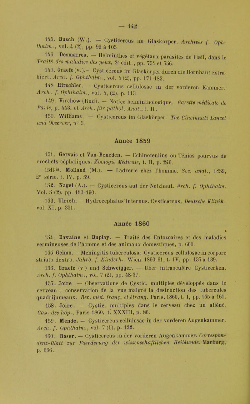 L45. Busch (W.). — Cysticercus im Glaskorper. Archives f Oph- thalm., vol. 4 (2), pp. 99 à 105. 146. Desmarres. - Helminthes et végétaux parasites de l'œil, dans le Traité des maladies des yeux, 2* édit., pp. 754 et 756. 147. Graefe(v.)-- Cysticercus im Glaskorper durch die Hornhaut extra- hiert. Arch. f. Ophthalm., yo\. 4 (2), pp. 171-183. 148 Hirschler. — Cysticercus cellulosae in der vorderen Kammer. Arch. f. Ophthalm., vol. 4, (2), p. 113. 149. Virchow(Rud). - Notice helminthologique. Gazette médicale de Paris, p. 443, et Arch. fur pathol. Anat., t. II. 150. Williams. — Cysticercus im Glaskorper. The Cincinnati Lancet and Observer, n° 5. Année 1859 151. Gervais et Van-Beneden. — Echinoteniins ou Ténias pourvus de crochets céphaliques. Zoologie Médicale, t. Il, p. 246. 151!)is. Molland (M.). — Ladrerie chez l'homme. Soc. anat., 1859, 2e série, t. IV, p. 59. 152. Nagel(A.). — Cysticercus auf der Netzhaut. Arch. f. Ophthalm. Vol. 5 (2), pp. 183-190. 153. Ulrich. — Hydrocephalus'internus. Cysticercus. Deutsche Klinik. vol. XI, p. 351. Année 1860 » 154. Davaine et Duplay. — Traité des Entozoaires et des maladies vermineuses de l'homme et des animaux domestiques, p. 660. 155. Gelmo.—Meningitis tuberculosa; Cysticercus cellulosae in corpore striato dextro. Jahrb. f. Kinderh., Wien. 1860-61, t. IV, pp. 137 à 139. 156. Graefe (v ) und Schweigger. — Uber intraoculare Cyslicerken. Arch. /'. Ophthalm., vol. 7 (2), pp. 48-57. 157. Joire. — Observations de Cystic. multiples développés dans le cerveau ; conservation de la vue malgré la destruction des tubercules quadrijumeaux. Rev. méd. franc, et ètrang. Paris, 1860, t. I, pp. 155 à 161. 158. Joire. — Cystic. multiples dans le cerveau chez un aliéné. Gaz. des hôp., Paris 1860, t. XXXIII, p. 86. 159. Mende. — Cysticercus cellulosae in der vorderen Augenkammer. Arch. /'. Ophthalm., vol. 7 (1), p. 122. 160. Roser. — Cysticercus in der vorderen Augcnkaminer. Correspond denz-Blatt zur Foerdeiung der wissenschaftliohen lleilkunde. Marbnrg, p. 656.