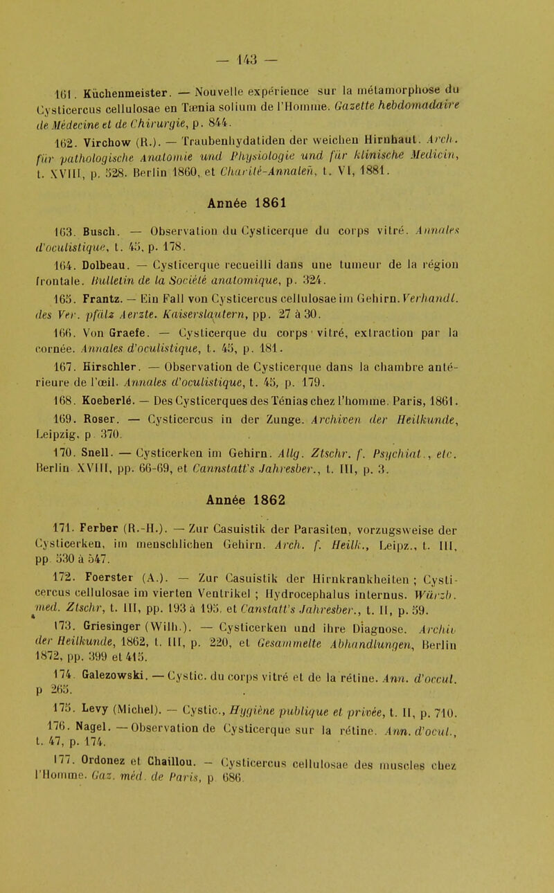 16!; Kùchenmeister. — Nouvelle expérience sur la métamorphose du Cysticercus cellulosae en Taenia solium de l'Homme, Gazette hebdomadaire de. Médecine et de Chirurgie, p. 844. 162. Virchow (R.). — Traubenhydatiden der vveiclien Hirubaut. Arch. fur pathologische Anatomie und Physiologie und fur klinische Mediçin, t. XVIII, p. 528. Berlin 1860, et Charitè-Annaleh, t. VI, 1881. Année 1861 163. Busch. — Observation du Cyslicerque du corps vitré. Annales d'oculistique, t. 43, p. 178. 104. Dolbeau. — Cyslicerque recueilli dans une tumeur de la région frontale. Ihdletin de la Société analomique, p. 324. 165. Frantz. — lïin Fall von Cysticercus cellulosae im Gehirn. Verhandl. des Ver. pfdlz Aerzte. Kaiserslautern, pp. 27 à 30. 166. Von Graefe. — Cyslicerque du corps1 vitré, extraction par la cornée. Annales d'oculistique, t. 45, p. 181. 167. Hirschler. — Observation de Cyslicerque dans la chambre anté- rieure de l'œil. Annales d'oculistique, t. 45, p. 179. 168. Koeberlé. — Des Cysticerques des Ténias chez l'homme. Paris, 1861. 169. Roser. — Cysticercus in der Zunge. Archiven der Heilkunde, Leipzig, p 370. 170. Snell. — Cysticerken im Gehirn. Allg. Ztschr. f, Psychiat., etc. Berlin XVIII, pp. 66-69, et Cannstatfs Jahresber., t. III, p. 3. Année 1862 171. Ferber (R.-H.). — Zur Casuistik der Parasiten, vorzugsweise der ( ,\sticerken, im meuschlichen Gehirn. Arch. f. fleilk., Leipz., t. III, pp 530 à 547. 172. Foerster (A.). — Zur Casuistik der Hirnkrankheilen ; Cysti- cercus cellulosae im vierlen Venlrikel ; Hydrocephalus internus. Wûrzb. med. Ztschr, t. III, pp. 193 à 195, et Camtatt's Jahresber., t. Il, p. 59. 173. Griesinger (Wilh.). — Cysticerken und ihre Diagnosc. Àrchii der Heilkunde, 1862, t. III, p. 220, et Gesammelte Abhandlungen, Berlin 1*72, pp. 399 et 415. 174. Galezowski. — Cystic. du corps vitré et de la rétine. Ann. d'occul p 265. 175. Levy (Michel). — Cystic, Hygiène publique et privée, t. Il, p. 710. 176. Nagel.—Observation de Cyslicerque sur la rétine. Am.d'ocul t. 47, p. 174. 177. Ordonez et Chaillou. - Cysticercus cellulosae des muscles . liez l'Homme. Gaz. méd. de Paris, p 686.