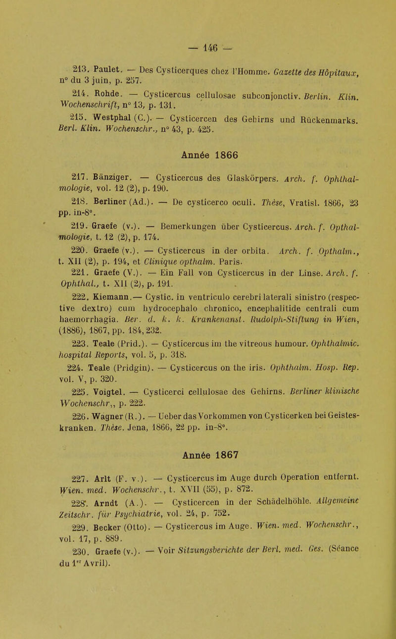 213. Paulet. — Des Cysticerques chez l'Homme. Gazette des Hôpitaux, n° du 3 juin, p. 257. 214. Rohde. — Cysticercus cellulosae subconjonctiv. Berlin. Klin. Wochenschrift, n° 13, p. 131. 215. Westphal (C). — Cysticercen des Gehirns und Rûckenmarks. Berl. Klin. Wochenschr., n° 43, p. 425. Année 1866 217. Bânziger. — Cysticercus des Glaskôrpers. Arch. f. Ophlhal- mologie, vol. 12 (2), p. 190. 218. Berliner (Ad.). — De cysticerco oculi. Thèse, Vratisl. 1866, 23 pp. in-8°. 219. Graefe (v.). — Bemerkungen ùber Cysticercus. Arch. f. Opthal- mologie, 1.12 (2), p. 174. 220. Graefe (v.). — Cysticercus in der orbita. Arch. f. Opthalm., t. XII (2), p. 194, et Clinique opthalm. Paris. 221. Graefe (V.). — Ein Fall von Cysticercus in der Linse. Arch. f. Ophthal., t. XII (2), p. 191. 222. Kiemann.— Cystic. in ventriculo cerebri laterali sinistro (respec- tive dextro) cum hydrocephalo chronico, encephalitide centrali cum haemorrhagia. Ber. cl. k. k. Krankenanst. Rudolph-Stiftung in Wien, (1886), 1867, pp. 184,232. 223. Teale (Prid.). — Cysticercus im the vitreous humour. Ophthalmic. hospital Reports, vol. 5, p. 318. 224. Teale (Pridgin). — Cysticercus on the iris. Ophthalm. Hosp. Rep. vol. V, p. 320. 225. Voigtel. — Cysticerci cellulosae des Gehirns. Berliner klinische Wochenschr,, p. 222. 226. Wagner (R.). — UeberdasVorkommen vonCysticerken beiGeistes- kranken. Thèse. Jena, 1866, 22 pp. in-8°. Année 1867 227. Arlt (F. v.)- — Cysticercus im Auge durch Opération enlfernt. Wien. med. Wochenschr., t. XVII (55), p. 872. 228*. Arndt (A.). — Cysticercen in der Schâdelhôhle. Allgcmeinc Zeitschr. fur Psychiatrie, vol. 24, p. 752. 229. Becker (Otto). — Cysticercus im Auge. Wien. med. Wochenschr., vol. 17, p. 889. 230. Graefe (v.). — Voir Sitzungsberichte der Berl. med. Ges. (Séance du 1 Avril).