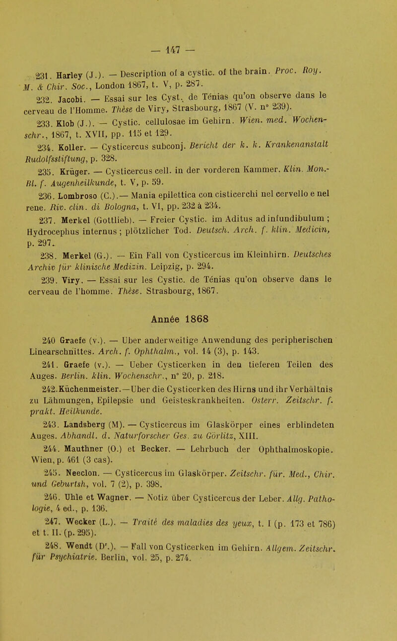 231. Harley (J.). - Description of a cystic. oï the brain. Proc. Roy. M. & Chir. Soc, London 1867, t. V, p. 287. 232 Jacobi. — Essai sur les Cyst, de Ténias qu'on observe dans le cerveau de l'Homme. Thèse de Viry, Strasbourg, 1867 (V. n» 239). 233. Klob (J.). — Cystic. cellulosae im Gehirn. Wien. med. Wochen- schr., 1867, t. XVII, pp. 115 et 129. 234. Koller. — Cysticercus subconj. Bericht der k. k. Krankenanslalt Rudolfsstiftung, p. 328. 235. Krùger. — Cysticercus cell. in der vorderen Kammer. Klin. Mon.- RL f. Augenheilkunde, t. V, p. 59. 236. Lombroso (C.).— Mania epilettica con cisticercbi nel cervello e nel rené. Riv. clin, di Bologna, t. VI, pp. 232 à 234. 237. Merkel (Gottlieb). — Freier Cystic. im Aditus adinîundibulum ; Hydrocepbus internus ; plôlzlicher Tod. Deutsch. Arch. f. klin. Medicin, p. 297. 238. Merkel (G.). — Ein Fall von Cysticercus im Kleinbirn. Deutsches Archiv fur klinisclie Medizin. Leipzig, p. 294. 239. Viry. — Essai sur les Cystic. de Ténias qu'on observe dans le cerveau de l'homme. Thèse. Strasbourg, 1867. Année 1868 240 Graefe (v.). — Uber anderweitige Anwendung des peripherischen Linearschnittes. Arch. f. Ophthalm., vol. 14 (3), p. 143. 241. Graefe (v.). — Ueber Cysticerken in den tieferen Teilen des Auges. Berlin, klin. Wochenschr., n° 20, p. 218. 242. Kùchenmeister.—Uber die Cysticerken des Hirns und ihr Verbaltnis zu Làhmungen, Epilepsie und Geisteskrankheiten. Osterr. Zeitschr. f. prakt. Heilkunde. 243. Landsberg (M). — Cysticercus im Glaskôrper eines erblindeten Auges. Abhandl. d. Naturforscher Ges. zu Gôrlitz, XIII. 244. Mauthner (0.) et Becker. — Lehrbuch der Ophthalmoskopie. Wien, p. 461 (3 cas). 245. Neeclon. — Cysticercus im Glaskôrper. Zeitschr. fur. Med., Chir. und Geburtsh, vol. 7 (2), p. 398. 246. Uhle et Wagner. — Notiz uber Cysticercus der Leber. Allg. Patho- logie, 4 éd., p. 136. 247. Wecker (L.). — Traité des maladies des yeux, t. I (p. 173 et 786) et t. II. (p. 295). 248. Wendt (D\). — Fall von Cysticerken im Gehirn. Allgem. Zeitschr. fur Psychiatrie. Berlin, vol. 25, p. 274.
