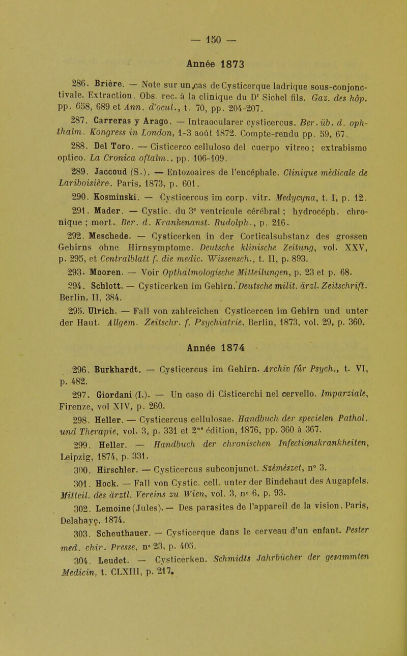 Année 1873 286. Brière. — Note surun.cas deCysticerque ladrique sous-conjonc- tivale. Extraction. Obs. rec. à la clinique du Dr Sichel fils. Gaz. des hôp. pp. 658, 689 et Ann. d'ocul., t. 70, pp. 204-207. 287. Carreras y Arago. — Intraocularer cysticercus. Ber. ùb. d. oph- thalm. Kongress in London, 1-3 août 1872. Compte-rendu pp. 59, 67. 288. Del Toro. —Cisticerco celluloso del cuerpo vitreo ; extrabismo optico. La Cronica oftalm., pp. 106-109. 289. Jaccoud (S.). — Entozoaires de l'encéphale. Clinique médicale de Lariboisière-. Paris, 1873, p. 601. 290. Kosminski. — Cysticercus ira corp. vitr. Medycyna, t. I, p. 12. 291. Mader. — Cystic. du 3e ventricule cérébral; hydrocéph. chro- nique ; mort. Ber. d. Krankenanst. Rudolph., p. 216. 292. Meschede. — Cysticerken in der Corticalsubstanz des grossen Gehirns ohne Hirnsymptome. Deutsche klinische Zeitung, vol. XXV, p. 295, et Centralblatt f. die rnedic Wissensch., t. Il, p. 893. 293. Mooren. — Voir Opthalmologische Mitteilungen, p. 23 et p. 68. 294. Schlott. — Cysticerken im Gehirn.'Deutsche milit. àrzl. Zeitschrift. Berlin, II, 384. 295. Ulrich. — Fall von zahlreichen Cysticercen im Gehirn und unter der Haut. Allgetn. Zeitschr. f. Psychiatrie, Berlin, 1873, vol. 29, p. 360. Année 1874 296. Burkhardt. — Cysticercus im Gehirn. Archiv fur Psych., t. VI, p. 482. 297. Giordani (I.). — Un caso di Cisticerchi nel cervello. lmparzialc, Firenze, vol XIV, p. 260. 298. Heller. — Cysticercus cellulosae. Handbuch der specielen Pathol. und Thérapie, vol. 3, p. 331 et 2m* édition, 1876, pp. 360 à 367. 299. Heller. — Handbuch der chronischen InfectiOnskrankheiten, Leipzig, 1874, p. 331. 300. Hirschler. — Cysticercus subconjunct. Szèmèszet, n° 3. 301. Hock. — Fall von Cystic. cell. unter der Bindehaut des Augapfels. Mitteil. des àrztl. Vereins zu Wien, vol. 3, n° 6, p. 93. 302. Lemoine(Jules).— Des parasites de l'appareil de la vision. Paris, Delahayç, 1874. 303. Scheuthauer. — Cysticerque dans le cerveau d'un enfant. Pestrr med. chir. Presse, n> 23, p. 405. 304. Leudet. — Cysticerken. Schmidts Jahrbucher der gesammten Medicin, t. CLXIII, p. 217.