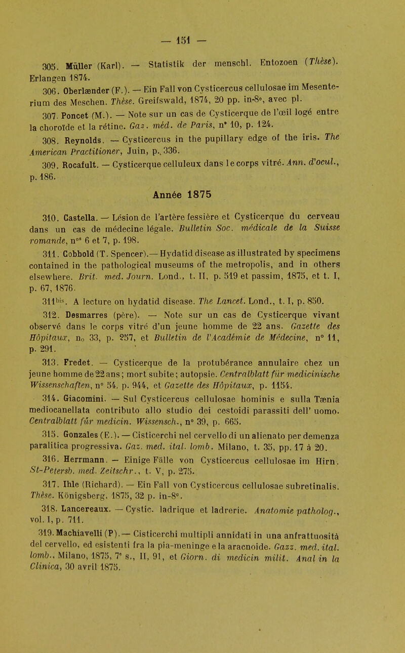 305. Mùller (Karl). — Statistik der menschl. Entozoen (Thèse). Erlangen 1874. 306. Oberlœnder (F.). — Ein Fall von Cysticercus cellulosae ira Mesente- rium des Meschen. Thèse. Greifswald, 1874, 20 pp. in-8», avec pl. 307. Poncet (M.). — Note sur un cas de Cysticerque de l'œil logé entre la choroïde et la rétine. Gaz. méd. de Paris, n* 10, p. 124. 308. Reynolds. — Cysticercus in the pupillary edge of the iris. The American Practitioner, Juin, p.. 336. 309. Rocafult. — Cysticerque celluleux dans le corps vitré. Ann. d'ocul., p. 186. Année 1875 310. Castella. — Lésion de l'artère fessière et Cysticerque du cerveau dans un cas de médecine légale. Bulletin Soc. médicale de la Suisse romande, n0' 6 et 7, p. 198. 311. Cobbold (T. Spencer).— Hydatid disease as illustrated by spécimens contained in the pathological muséums of the metropolis, and in others elsewhere. Brit. med. Journ. Lond., t. II, p. 519 et passim, 1875, et t. I, p. 67, 1876. 311bjs. A lecture on hydatid disease. The Lancet. Lond., 1.1, p. 850. 312. Desmarres (père). — Note sur un cas de Cysticerque vivant observé dans le corps vitré d'un jeune homme de 22 ans. Gazette des Hôpitaux, no 33, p. 257, et Bulletin de l'Académie de Médecine, n° 11, p. 291. 313. Fredet. — Cysticerque de la protubérance annulaire chez un jeune homme de 22 ans ; mort subite ; autopsie. Centralblatt fur medicinische Wissenschaften, n° 54, p. 944, et Gazette des Hôpitaux, p. 1154. 314. Giacomini. — Sul Cysticercus cellulosae hominis e sulla Taenia mediocanellata contributo allo studio dei cestoidi parassiti dell' uomo. Centralblatt fur medicin. Wissensch., n° 39, p. 665. 315. Gonzales (E.). — Cisticerchi nel cervellodi unalienato perderaenza paralitica progressiva. Gaz. med. ital. lomb. Milano, t. 35, pp. 17 à 20. 316. Herrmann. — Einige Fâlle von Cysticercus cellulosae im Hirn. St-Petersb. med. Zeitschr., t. V, p. 275. 317. Ihle (Richard). — Ein Fall von Cysticercus cellulosae subretinalis. Thèse. Kônigsberg, 1875, 32 p. in-8°. 318. Lancereaux. — Cystic. ladrique et ladrerie. Anatomie patholog., vol. I, p. 711. 319.Machiavelli(P).— Cisticerchi multipli annidati in una anfrattuosità del cervello, ed esistenti fra la pia-meninge e la aracnoide. Gazz. med. ital. lomb., Milano, 1875, 7 s., II, 91, et Giorn. di medicin milit. Anal in la Clinica, 30 avril 1875.