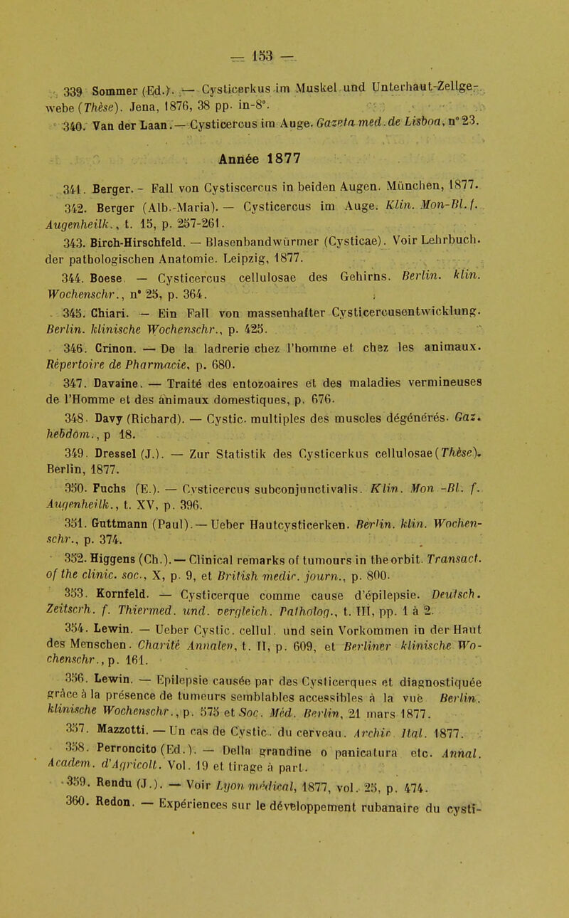 339 Sommer (Ed.)- — Cysticerkus un Muskel und Unterhaut-Zellge- webe (Thèse). Jena, 1876, 38 pp. in-8. 340. Van der Laan.— Cysticercus ira Auge. Gazeta med.de Lisboa, n°23. Année 1877 341. Berger. - Fall von Cystiscercus in beiden Augen. Mùnchen, 1877. 342. Berger (Alb.-Maria). — Cysticercus im Auge. Klin. Mon-Bl. t. Augenheilk., t. 15, p. 257-261. 343. Birch-Hirschfeld. — Blasenbandwùrmer (Cysticae). Voir Lebrbucb. der pathologischen Anatomie. Leipzig, 1877. 344. Boese. — Cysticercus cellulosae des Gehirns. Berlin, klin. Wochenschr., n* 25, p. 364. 345. Chiari. - Ein Fall von massenhafter Cysticercusentwicklung. Berlin, hlinische Wochenschr., p. 425. 346. Crinon. — De la ladrerie chez l'homme et chez les animaux. Répertoire de Pharmacie, p. 680. 347. Davaine. — Traité des entozoaires et des maladies vermineuses de l'Homme et des animaux domestiques, p. 676. 348. Davy (Richard). — Cystic multiples des muscles dégénérés- Gaz. hebdom., p 18. 349. Dressel (J.). — Zur Statistik des Cysticerkus cellulosae (Thèse). Berlin, 1877. 350. Fuchs (E.). — Cysticercus subconjunctivalis. Klin. Mon -Bl. f. Augenheilk., t. XV, p. 396. 351. Guttmann (Paul).— Ueber Hautcysticerken. Berlin, klin. Wochen- schr., p. 374. 352. Higgens (Ch.). — Clinical remarks of tumours in theorbit. Transact. ofthe clinic. soc, X, p. 9, et British medic. journ., p. 800. 353. Kornfeld. — Cysticerque comme cause d'épilepsie. Deutsch. Zeitscrh. f. Thiermed. und. cergleich. Palholog., t. III, pp. 1 à 2. 354. Lewin. — Ueber Cystic. cellul. und sein Vorkommen in der Haut des Menschen. Charité Annalen,\. II, p. 609, et Berlincr klinische Wo- chenschr., p. 161. 3ô6. Lewin. — Epilepsie causée par des Cysticerques et diagnostiquée grâce à la présence de tumeurs semblables accessibles à la vue Berlin, klinische Wochenschr. , p. 575 et .Sor. Méd. Berlin, 21 mars 1877. 357. Mazzotti.— Un cas de Cystic. du cerveau. Archin Ital. 1877. 358. Perroncito(Ed.V. - Délia grandine o panicalura etc. Annal. Academ. d'Agricolt. Vol. 19 et tirage à part. 359. Rendu (J.). — Voir Lyon m/'dkal, 1877, vol. 25, p. 474. 360. Redon. — Expériences sur le développement rubanaire du cysti-