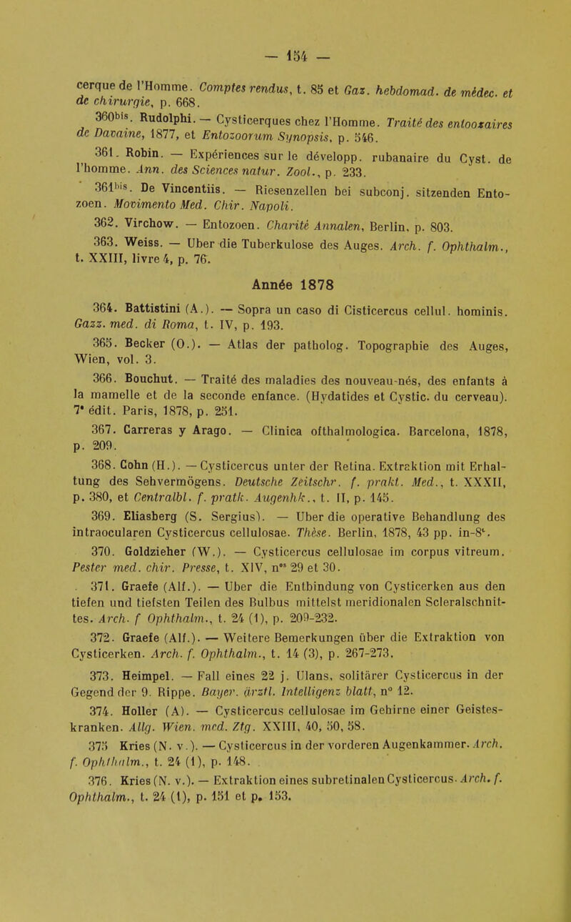cerquede l'Homme. Comptes rendus, t. 85 et Gaz. hebdomad. de mèdec et de chirurgie, p. 668. 360bis. Rudolphi.- Cysticerques chez l'Homme. Traité des enlooxaires de Davame, 1877, et Entozoorum Synopsis, p. 546. 361. Robin. — Expériences sur le développ. rubanaire du Cyst. de l'homme. Ànn. des Sciences natur. Zool., p. 233. 361'>is. De Vincentiis. — Riesenzellen bei subconj. sitzenden Ento- zoen. Movimento Med. Chir. Napoli. 362. Virchow. — Entozoen. Charité Annalen, Berlin, p. 803. 363. Weiss. — Uber die Tuberkulose des Auges. Arch. f. Ophthalm., t. XXIII, livre 4, p. 76. Année 1878 364. Battistini (A.). — Sopra un caso di Cisticercus cellul. hominis. Gazz. med. di Roma, t. IV, p. 193. 365. Becker (0.). — Atlas der patholog. Topographie des Auges, Wien, vol. 3. 366. Bouchut. — Traité des maladies des nouveau-nés, des enfants à la mamelle et de la seconde enfance. (Hvdatides et Cystic. du cerveau). 7* édit. Paris, 1878, p. 251. 367. Carreras y Arago. — Clinica ofthalmologica. Barcelona, 1878, p. 209. 368. Cohn(H.). — Cysticercus unter der Retina. Extraktion mit Erhal- tung des Sehvermôgens. Deutsche Zeitschr. f. prakt. Med., t. XXXII, p. 380, et Centralbl. f. pratk. Augenhk., t. II, p. 145. 369. Eliasberg (S. Sergiusl. — Uber die operative Behandlung des intraocularen Cysticercus cellulosae. Thèse. Berlin, 1878, 43 pp. in-8l. 370. Goldzieher fW.). — Cysticercus cellulosae im corpus vitreum. Pester med. chir. Presse, t. XIV, n 29 et 30. 371. Graefe (Alf. ) - — Uber die Entbindung von Cysticerken aus den tiefen und tiefsten Teilen des Bulbus mittelst meridionalen Scleralschnit- tes. Arch. f Ophthalm., t. 24 (1), p. 209-232. 372. Graefe (Alf.). — Weitere Bemerkungen Qber die Extraktion von Cysticerken. Arch. f. Ophthalm., t. 14 (3), p. 267-273. 373. Heimpel. — Fall eines 22 j. Ulans, solitàrer Cysticercus in der Gegendder 9. Rippe. Bayer, iirztl. lntelligenz blatt, n° 12. 374. Holler (A). — Cysticercus cellulosae im Gehirne einer Geistes- kranken. Allg. Wien. med. Ztg. XXIII, 40, 50, 58. 375 Kries (N. v ). — Cysticercus in der vorderen Augenkammer. Arch. f. Ophthalm., t. 24 (1), p. 148. :i7fi. Kries (N. v.). — Extraktion eines subretinalenCysticercus. Arch. f. Ophthalm., t. 24 (1), p. 151 et p. 153.