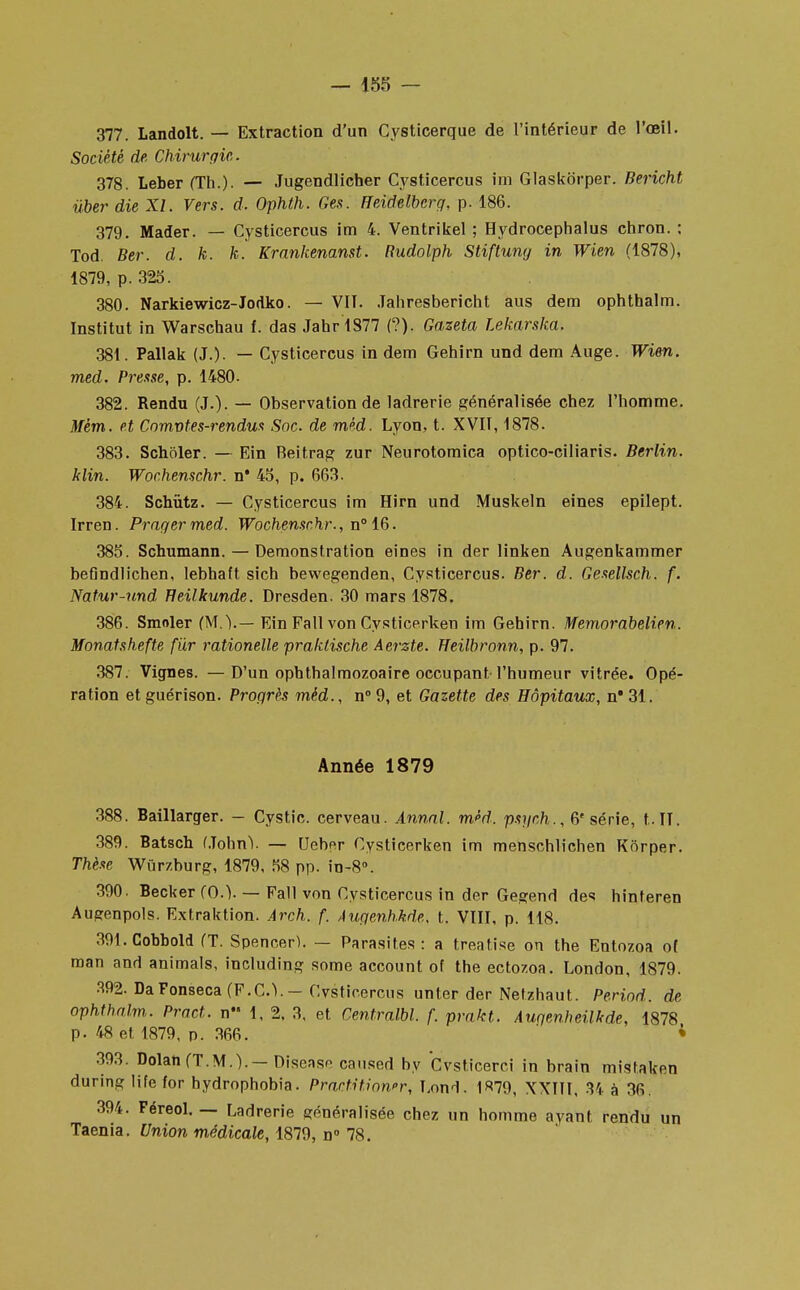 377. Landolt. — Extraction d'un Cysticerque de l'intérieur de l'oeil. Société de Chirurgie,. 378. Leber (Th.). — Jugendlicher Cysticercus im Glaskbrper. Bericht ùber die XI. Vers. d. Ophth. Ges. Heidelberg, p. 186. 379. Mader. — Cysticercus im 4. Ventrikel ; Hydrocephalus chron. : Tod. Ber. d. k. k. Krankenanst. Rudolph Stiftung in Wien (1878), 1879, p. 325. 380. Narkiewicz-Jodko. — VIT. Jahresbericht aus dem ophthalm. Institut in Warschau f. das Jahr1877 (?). Gazeta Lekarska. 381. Pallak (J.). — Cysticercus in dem Gehirn und dem Auge. Wien. med. Presse, p. 1480. 382. Rendu (J.). — Observation de ladrerie généralisée chez l'homme. Mèm. et Comvt es-rendus Soc. de méd. Lyon, t. XVII, 1878. 383. Schciler. — Ein Beitrag zur Neurotomica optico-ciliaris. Berlin, klin. Wochenschr. n* 45, p. 663. 384. Schùtz. — Cysticercus im Hirn und Muskeln eines epilept. Irren. Pragermed. Wochenschr., n° 16. 385. Schumann. — Démonstration eines in der linken Augenkammer befindlichen, lebhaft sich bewegenden, Cysticercus. Ber. d. Gesellsch. f. Natur-und Heilkunde. Dresden. 30 mars 1878. 386. Smoler (M.).— Ein Fall von Cysticerken im Gehirn. Memorabelien. Monatshefte fur rationelle praklische Aerzte. Heilbronn, p. 97. 387. Vignes. —D'un ophthalmozoaire occupant l'humeur vitrée. Opé- ration etguérison. Progrès méd., n° 9, et Gazette des Hôpitaux, nB31. Année 1879 388. Baillarger. — Cystic. cerveau. Annal, méd. psych., 6' série, t.IT. 389. Batsch (John Y — Ueber Cysticerken im menschlichen Korper. Thèse Wûrzburg, 1879, 58 pp. in-8°. 390. Becker (0.). — Fall von Cysticercus in der Gegend des hinteren Augenpols. Extraktion. Arch. f. Augenhkde, t. VIII, p. 118. 391. Cobbold (T. Spencer). — Parasites : a treatise on the Entozoa of man and animais, including some account of the ectozoa. London, 1879. 392. DaFonseca (F.C.Y—Cvstioercns unter der Netzhaut. Period. de ophthalm. Pract. n 1, 2, 3, et Centralbl. f. prakt. Augenheilkde, 1878 p. 48 et 1879, p. 366. » 393. Dolan (T.M.). — Disensn caused by Cvsticerei in brain mistaken during life for hydrophobia. Practition»r, I.ond. 1 «79, XXIII, 34 à 36 394. Féreol. — Ladrerie généralisée chez un homme ayant rendu un Taenia. Union médicale, 1879, d° 78.