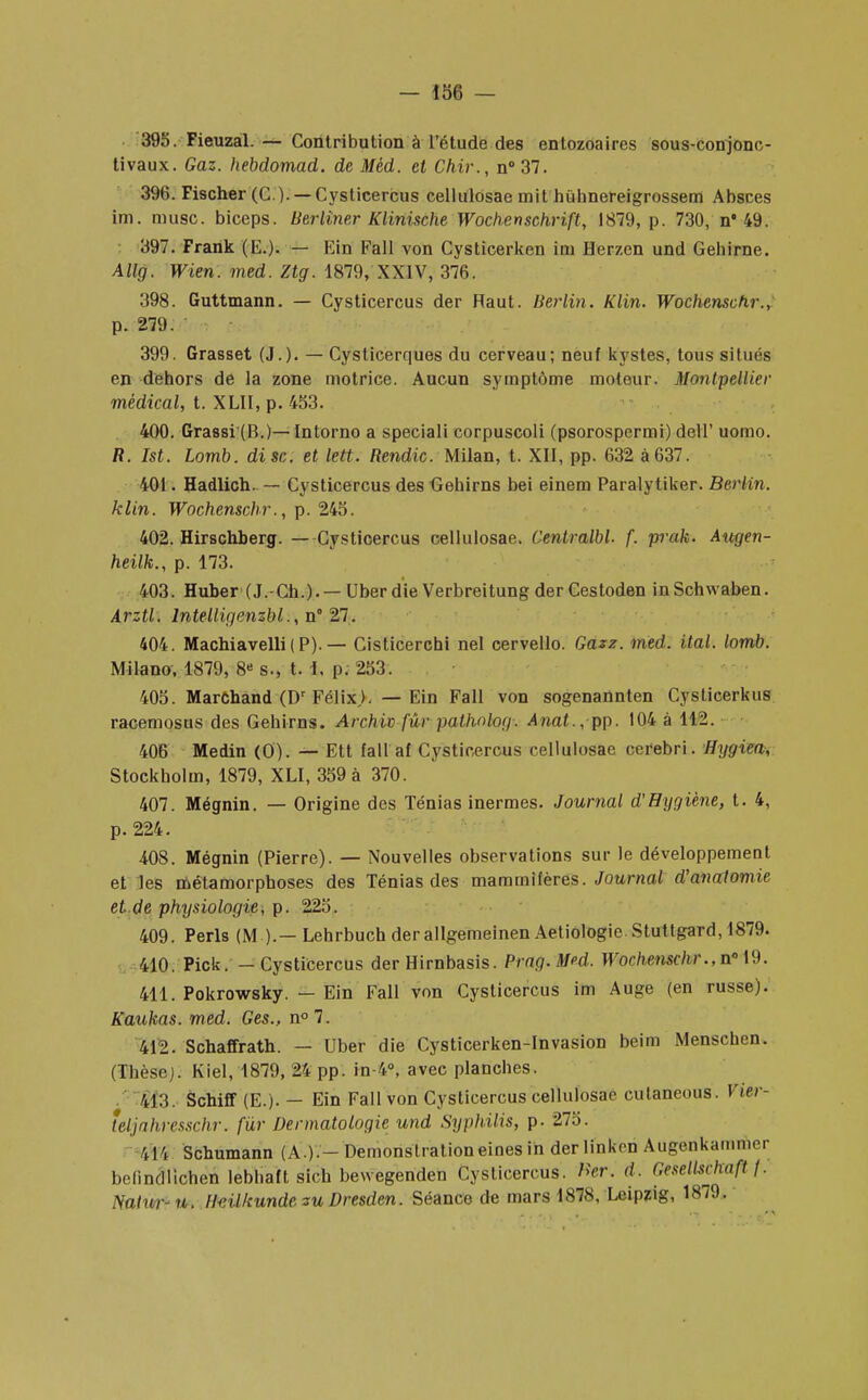 395. Fieuzal. — Contribution à l'étude des entozoaires sous-conjonc- tivaux. Gaz. hebdomad. de Mèd. et Chir., n°37. 396. Fischer (C.). —Cysticercus cellulosae mit hiihnereigrossem Absces im. musc, biceps. Berliner Klinische Wochenschrift, 1879, p. 730, n* 49. 397. Frank (E.). — Ein Fall von Cysticerken im Herzen und Gehirne. Allg. Wien. med. Ztg. 1879, XXIV, 376. 398. Guttmann. — Cysticercus der Haut. Berlin. Klin. Wochenscfir., p. 279. 399. Grasset (J.). — Cysticerques du cerveau; neuf kystes, tous situés en dehors de la zone motrice. Aucun symptôme moteur. Montpellier médical, t. XLII, p. 453. 400. Grassi (B.)— Intorno a speciali corpuscoli (psorospermi) dell' uomo. R. Ist. Lomb. dise, et lett. Rendic. Milan, t. XII, pp. 632 à637. 401. Hadlich. — Cysticercus des G-ehirns bei einem Paralytiker. Berlin, klin. Wochenschr., p. 245. 402. Hirschberg. — Cysticercus cellulosae. Centralbl. f. prak. Augen- heilk., p. 173. 403. Huber (J.-Ch.). — Uber die Verbreitung derCestoden inSchwaben. Arzti. lntelligcnzbl.,n° 27. 404. Machiavelli ( P). — Cisticerchi nel cervello. Gazz. med. ital. lomb. Milano, 1879, 8« s., t. 1, p. 253. 405. Marchand (Dr Félix,). — Ein Fall von sogenannten Cysticerkus racemosus des Gehirns. Archiv fur pathnlog. Anat., pp. 104 à 112. 406 Medin (O). — Ett fall af Cysticercus cellulosae cerebri. Hygiea, Stockholm, 1879, XLI, 359 à 370. 407. Mégnin. — Origine des Ténias inermes. Journal d'Hygiène, t. 4, p. 224. 408. Mégnin (Pierre). — Nouvelles observations sur le développement et les métamorphoses des Ténias des mammifères. Journal d'anatomie et de physiologie, p. 225. 409. Péris (M ).— Lehrbuch der allgemeinen Aetiologie. Stuttgard, 1879. 410. Pick. - Cysticercus der Hirnbasis. Prag.M?d. Wochenschr., n« 19. 411. Pokrowsky. — Ein Fall von Cysticercus im Auge (en russe). Kaukas. med. Ges., n°7. 412. Schaffrath. — Uber die Cysticerken-Invasion beim Menschen. (Thèse). Kiel, 1879, 24 pp. in-4°, avec planches. $É3. Schiff (E.). — Ein Fall von Cysticercus cellulosae cutaneous. Vier- ieljrihrcsxr.hr. fur Dermatologie und Syphilis, p. 275. 4H Schumann (A.).-Démonstrationeines ih der linkon Augenkanimn belindlichen lebhaft sich bevvegenden Cysticercus. B*r. d. Gesellschofl \. Naturr- n. Huilkunde su Dresden. Séance de mars 1878, Leipzig, 1879.