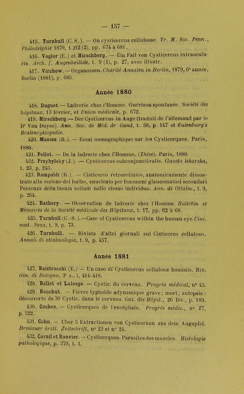 415. Turnbull (C.S.). — On cysticercus cellulosae. Tr. M. Soc. Penn., Philadelphie 1879, t.>12(2), pp. 674 à 681. 416. Vogler (E.) et Hirschberg. — Eia Fall von Cysticercus intraocula- ris. Arch. f. Augenheilkde, t. 9 (1), p. 27, avec illustr. 417. Virchow. — Organozoen. Charité Annalen in Berlin, 1879, 6e année, Berlin (1881), p. 685. Année 1880 418. ûuguet.— Ladrerie chez l'Homme. Guérison spontanée. Société des hôpitaux, 13 février, et Union médicale, p. 672. 419. Hirschberg.— Der Cysticercus in Auge (traduit de l'allemand par le Dr Van Duyse). Ann. Soc. de Mêd. de Gand, t. 58, p. 147 et Eulenburg's Reatencyklopedie. 420. Moniez (R.). — Essai monographique sur les Cysticerques. Paris, 1880. 421. Pellot. — De la ladrerie chez l'Homme. (Thèse). Paris, 1880. 422. Przybylsky (J.). — Cysticercus subconjunctivalis. Gazeta lekarska, t. 23, p. 245. 423. Rampoldi (R.). — Cisticerco retroretinico, anatomicamente dimos- trato alla sezione del bulbo, enucleato per fenomeni glaucomatosi secondari Persenza délia taenia solium nello stesso individuo. Ann. di Oltalm., t. 9, p. 264. 424. Rathery. — Observation de ladrerie chez l'Homme. Bulletin et Mémoires de la Société médicale des Hôpitaux, t. 17, pp. 62 à 68. 425. Turnbull (C.-S.).—Case of Cysticercus within thehuman eye.Cinc. med. News, t. 9, p. 73. 426. Turnbull. — Rivista d'altri giornali sul Cisticerco celluloso. Annali di ottalmologia, t. 9, p. 457. Année 1881 427. Baistrocchi (E.) — Un caso di'Cysticercus cellulosae hominis. Rio. clin, di Bologna, 3e s., i, 414-418. 428. Ballet et Lalesge. — Cystic. du cerveau. Progrès médical, n° 43. 129. Bouchut. — Fièvre typhoïde adynamique grave; mort; autopsie: découverte de 30 Cystic. dans le cerveau. Gaz. des Hôpit., 26 fév., p. 189. 430. Cochez. — Cysticerques de l'encéphale. Progrès médic, n° 27 p. 522, 431. Cohn. - Uber 5 Extraclionen von Cysticerken atis dem Augapfel. Breslauer drztl. Zeitschrift, n° 23 et n° 24. 432. Cornil et Ranvier. - Cysticerques. Parasites des muscles. Histologie pathologique, p. 379, t. I.