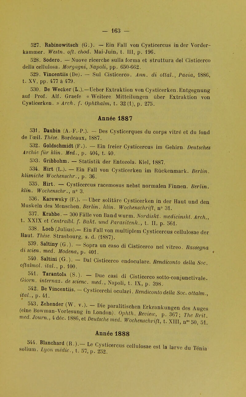 527. Rabinowitsch (G.)- — Ein Fall von Cysticercus in der Vorder- kammer. Westn. oft. chod. iMai-Juin, t. III, p. 196. 528. Sodero. — Nuove ricerche sulla forma et struttura del Cisticerco délia cellulosa. Morgugni, Napoli, pp. 650-662. 529. Vincentiis (De). — Sul Cisticerco. Ann. di ottal., Pacia, 1886, t. XV, pp. 477 à 479. 530. De Wecker (L.).—Ueber Extraktion von Cysticerken.Entgegnung auf Prol. Alf. Graefe « Weitere Mitteilungen ùber Extraktion von Cysticerken. » Arch. f. Ophthalm, t. 32(1), p. 275. Année 1887 531. Daubin (A.-F.-P.). — Des Cysticerques du corps vitré et du fond de l'œil. Thèse. Bordeaux, 1887. 532. Goldschmidt (F.). — Ein freier Cysticercus im Gehirn. Deutsches Archio fur klin. Med., p. 404, t. 40. 533. Gribbohm. — Statistik der Entozola. Kiel, 1887. 534. Hirt (L.). — Ein Fall von Cysticerken im Rûckenmark. Berlin, klisniche Wochenschr., p. 36. 535. Hirt. — Cysticercus racemosus nebst normalen Finnen. Berlin, klin. Wochenschr., n° 3. 536. Karewsky (F.). - Uber solitàre Cysticerken in der Haut und den Muskeln des Menschen. Berlin, klin. Wochenschrift, n° 31. 537. Krabbe. - 300 Fâlle von Bandwurm. Nordiskt. medicinskt. Arch,, t. XXIX et Centralbl. f. Bakt. und Parasitenk., t. II, p. 561. 538 Loeb (Julius).- Ein Fall von multiplem Cysticercus cellulosae der Haut. Thèse. Strasbourg, s. d. (1887). 539. Saltiny (G.). - Sopra un caso di Cisticerco nel vitreo. Rassegna di scien. med. Modena, p. 401. 540 Saltini (G.). - Dal Cisticerco endoculare. Rendiconto délia Soc oltalmol. ital., p. 100. rJl1' T,arant°laJ(S )- ~ Due casi di Cisticerco sotto-conjunctivale. Gxorn. mlernaz. de scienc. med., Napoli, t. IX, p. 398. itaL 2p .41VinCentiiS' ~ Cysti<*rchi oculari. Rendiconto délia Soc. ottalm., 543. Zehender (W. v.). - Die paralitischen Erkrankungen des Auses (eme Bowman-Vorlesung in London). Ophth. Review, p. 367 1 le BrU med. Journ., 4 déc. 1886, et Deutsche med. Wochenschrift^ XIII, n,s 50 51. Année 1888 544. Blanchard (R.)._ Le Cysticercus cellulosae est la larve du TVni, sohum. Lyon mèdic, t. 57, p. 252.