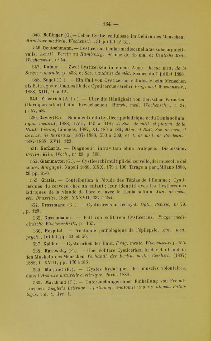 545. Bollinger (O.)-Ueber Gystic. cellulosae tm Gehirn des Mcnschen. Mùnchner medicin. Wochensch., 31 juillet n 31. 546. Deutschmann.— Cysticercus taeniaemediocanellatae subconjuneti- valis. Aerztl. Verein zu Hambourg. Séance du 15 niai et Deutsche Med. Wochenschr. n 44. 547. Dufour. — Zwei Cysticerken in einem Auge. Revue mèd. de la Suisse romande, p. 453, et Soc. vaudoise de Mèd. Séance du 7 juillet 1888. 548. Engel (E. ). — Ein Fall von Cysticercus cellulosae beim Menschen als Beitrag zur Diagnostik des Cysticercus cerebri. Prag. med. Wochenschr., 1888, XIII, 10 à 12. 549. Friedrich (Arth.). — Uber die Hàuiigkeit von tierischen Parasilen (Darmparasiten) beim Erwachsenen. Mûnch. med. Wochenschr., t. 34, p. 47, 48. 550. Gavoy(E.) — Non-identitéduCysticerqueladrique et du Taenia solium. Lyon médical, 1888, LV1I, 115 à 118; J. Soc. de mèd. et phurm. de la Haute-Vienne, Limoges, 1887, XI, 183 à 186; Jl/ém. et Bull. Soc. de mèd. et de chir. de Bordeaux (1887) 1888, 533 à 539, et J. de mèd. de Bordeaux, 1887-1888, XVII, 129. 551. Gerhardt. — Diagnostic intravitain ohne Autopsie. Discussion. Berlin. Klin. Woch., n° 20, p. 408. 552. Giammattei(G.).— Cysticerchi multiplidel cervello,dei muscoliedel cuore. Morgagni, Napoli 1888, XXX, 179 à 196. Tirage à part,Milano 1888, 20 pp. in-8. 553. Gratia. — Contribution à l'étude des Ténias de l'Homme ; Cysti- cerques du cerveau chez un enfant ; leur identité avec les Cysticerques ladriques de la viande de Porc et avec le Taenia solium. Ann. de mèd. vil. Bruxelles, 1888, XXXVII, 237 h 244. 554. Grossmann (K.). — Cysticercus or Iriscyst. Opth. Review, n° 79, ,p.!29. 555. Gussenbauer. — Fall von solitàrem Cysticercus. Prager médi- an tsche Wochenschrift, p. 155. 556. Hospital. — Anatomie pathologique de Pépilepsie. Ann. mèd. I>sych., Juillet, pp. 21 et 26. 557. Kahler. — Cysticerkender Haut. Prag. medic. Wochenschr.,p. 155. 558. Karewsky (F.). — Uber solitàre Cysticerken in der Haut und in den Muskeln des Menschen . Verhandl. der Berlin, medic. Gesellsch. (1887) 1888, t. XVIII, pp. 176à 185. 559. Marguet(E-). — Kystes hydatiques des muscles volontaires, dans l'Histoire naturelle et clinique, Paris, 1888. 560. Marchand (F.). — Untersuchungen uber Einheilung von Fremd- korpern. Ziegler's Beitràge z. patholog. Anatomie und zur ttllgem. Patho- logie, vol. 4, livr. 1.