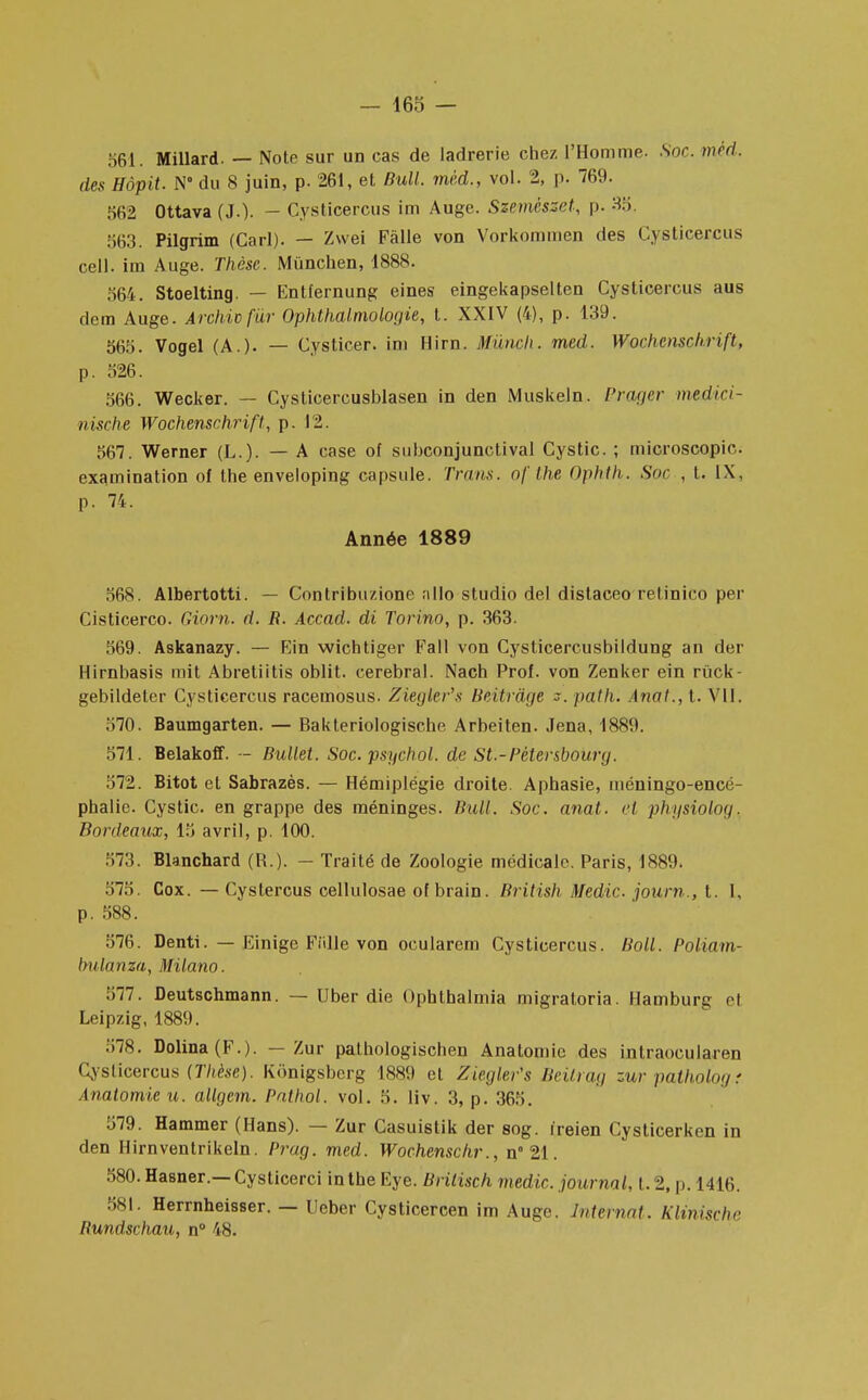 — 465 — 561. Millard. — Note sur un cas de ladrerie chez l'Homme. Soc. méd. des Hôpit. N° du 8 juin, p. 261, et Bull, méd., vol. 2, p. 769. 562 Ottava (J.). - Cysticercus im Auge. Szemészet, p. 35. 563. Pilgrim (Cari). — Zwei Fàlle von Vorkommen des Cysticercus cell. im Auge. Thèse. Mùnchen, 4888. 564. Stoelting. — Entfernung eines eingekapselten Cysticercus aus dem Auge. Archicfur Ophthalmologie, t. XXIV (4), p. 439. 565. Vogel (A.). — Cysticer. im Hirn. Mùnch. med. Wochenschnfl, p. 526. 566. Wecker. — Cysticercusblasen in den Muskeln. Prager medici- nische Wochenschrift, p. 12. 567. Werner (L.). — A case of subconjunetival Cystic. ; microscopio. examination of the enveloping capsule. Trans. of Ihe Ophth. Soc , t. IX, p. 74. Année 1889 568. Albertotti. — Contribuzione allo studio del distaceo retinico per Cisticerco. Giom. d. R. Accad. di Torino, p. 363. 569. Askanazy. — Ein wicbtiger Fall von Cysticercusbildung an fier Hirnbasis mit Abretiitis oblit. cérébral. Nach Prof, von Zenker ein ruck- gebildeter Cysticercus racemosus. Ziegîer's Beitrâge path. Anal., t. VII. 570. Baumgarten. — Bakteriologische Arbeiten. Jena, 4889. 574. Belakoff. - Bullet. Soc. psychol. de St.-Pcter&bourij. 572. Bitot et Sabrazès. — Hémiplégie droite Aphasie, méningo-encé- phalie. Cystic. en grappe des méninges. Bull. Soc. anal, cl physiolog. Bordeaux, 45 avril, p. 400. 573. Blanchard (R.). — Traité de Zoologie médicale. Paris, 4889. 575. Cox. — Cyslercus cellulosae of brain. British Medic. journ., t. 1, p. 588. 576. Denti. — Einige Fiille von ocularem Cysticercus. Boll. Poliam- bulanza, Milano. 577. Deutschmann. — Uber die Ophthalmia migratoria. Hamburg et Leipzig, 4889. 578. Dolina(F.). — Zur pathologischen Anatomie des intraocularen Cysticercus (Tkèse). Kônigsbcrg 4889 et Ziegîer's Bcilrag zurpalhologr Analomic u. allgem. Pnlhol. vol. 5. liv. 3, p. 365. 579. Hammer (Hans). — Zur Casuistik der sog. ireien Cysticerken in den Hirnventrikeln. Prag. med. Wochenschr., n 21. 580. Hasner.— Cysticerci in the Eye. Brilisch medic. journal, t. 2, p. 1416. 581. Herrnheisser. — Ueber Cysticercen im Auge. Internat. Klinischc Rundschau, n° 48.