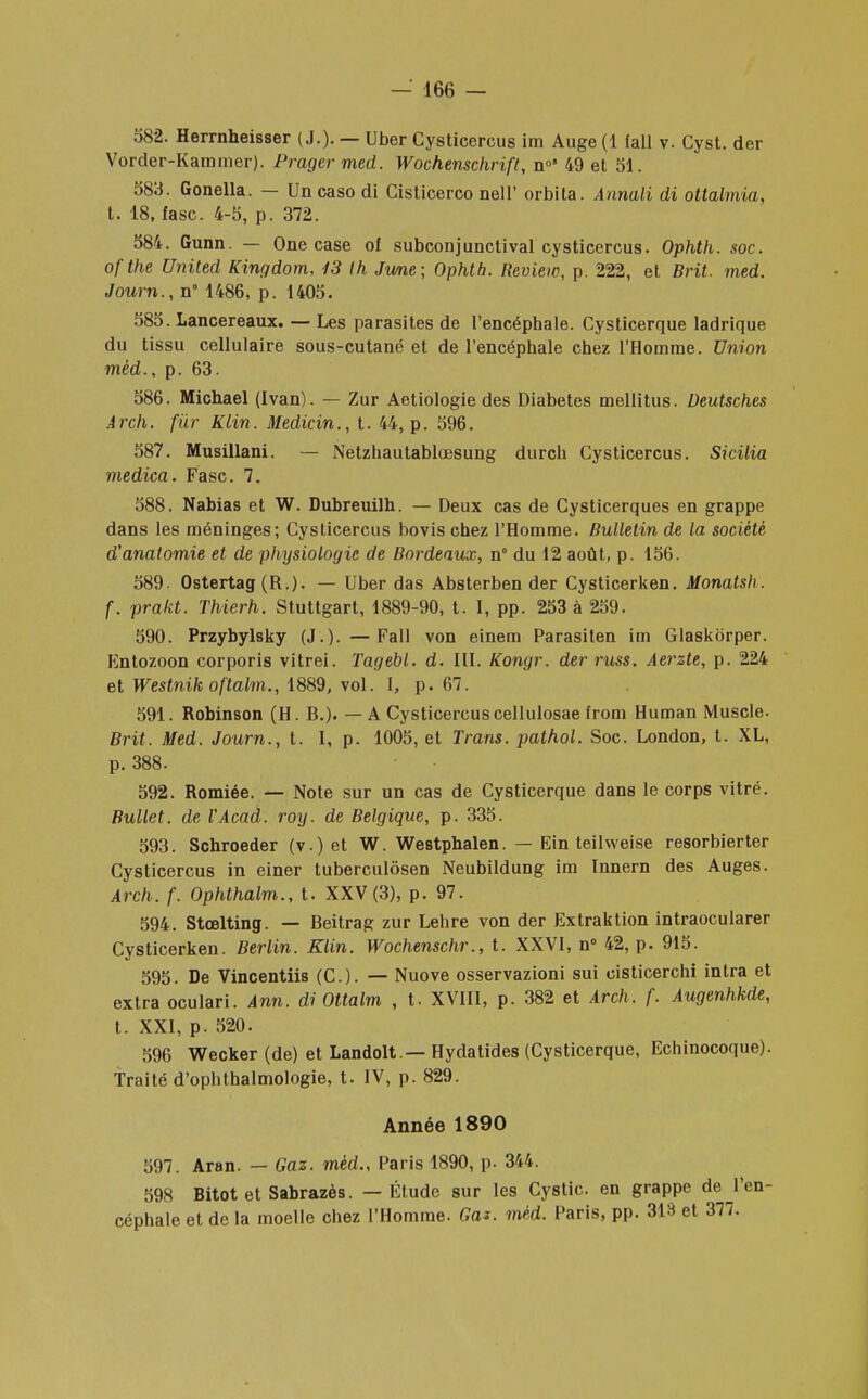 582. Herrnheisser ( J.). — Uber Cysticercus im Auge (1 fall v. Cyst. der Vorder-Kammer). Prager med. Wochenschrift, n°* 49 et 51. 583. Gonella. — Un caso di Cisticerco nell' orbita. Annali di ottalmia, t. 18, fasc. 4-5, p. 372. 584. Gunn. — One case of subconjunctival cysticercus. Ophth. soc. ofthe United Kingdom, 13 ih June; Ophth. Review, p. 222, et Brit. med. Joum.,n° 1486, p. 1405. 585. Lancereaux. — Les parasites de l'encéphale. Cysticerque ladrique du tissu cellulaire sous-cutané et de l'encéphale chez l'Homme. Union mèd., p. 63. 586. Michael (Ivan). — Zur Aetiologie des Diabètes mellitus. Deutsches Arch. fur Klin. Medicin., t. 44, p. 596. 587. Musillani. — Netzhautablœsung durch Cysticercus. Sicilia medica. Fasc. 7. 588. Nabias et W. Dubreuilh. — Deux cas de Cysticerques en grappe dans les méninges; Cysticercus bovis chez l'Homme. Bulletin de la société d'anatomie et de physiologie de Bordeaux, n° du 12 août, p. 156. 589. Ostertag (R.). — Uber das Absterben der Cysticerken. Monatsh. f. prakt. Thierh. Stuttgart, 1889-90, t. I, pp. 253 à 259. 590. Przybylsky (J.). —Fall von einem Parasiten im Glaskôrper. Entozoon corporis vitrei. Tagebl. d. III. Kongr. derruss. Aerzte, p. 224 et Westnik oftalm., 1889, vol. I, p. 67. 591. Robinson (H. R.). — A Cysticercuscellulosae from Human Muscle. Brit. Med. Journ., t. I, p. 1005, et Trans. pathol. Soc. London, t. XL, p. 388. 592. Romiée. — Note sur un cas de Cysticerque dans le corps vitré. Bullet. de l'Acad. roy. de Belgique, p. 335. 593. Schroeder (v.) et W. Westphalen. — Ein teilweise resorbierter Cysticercus in einer tuberculôsen Neubildung im Innern des Auges. Arch. f. Ophthalm., t. XXV (3), p. 97. 594. Stœlting. — Beitrag zur Lehre von der Extraktion intraocularer Cysticerken. Berlin. Klin. Wochenschr., t. XXVI, n° 42, p. 915. 595. De Vincentiis (C). — Nuove osservazioni sui cisticerchi intra et extra oculari. Ann. di Ottalm , t. XVIII, p. 382 et Arch. f. Augenhkde, t. XXI, p. 520. 596 Wecker (de) et Landolt — Hydatides (Cysticerque, Echinocoque). Traité d'ophthalmologie, t. IV, p. 829. Année 1890 597. Aran. — Gaz. mèd., Paris 1890, p. 344. 598 Bitot et Sabrazès. — Étude sur les Cystic en grappe dej'en- céphale et de la moelle chez l'Homme. Gai. mèd. Paris, pp. 313 et 377.