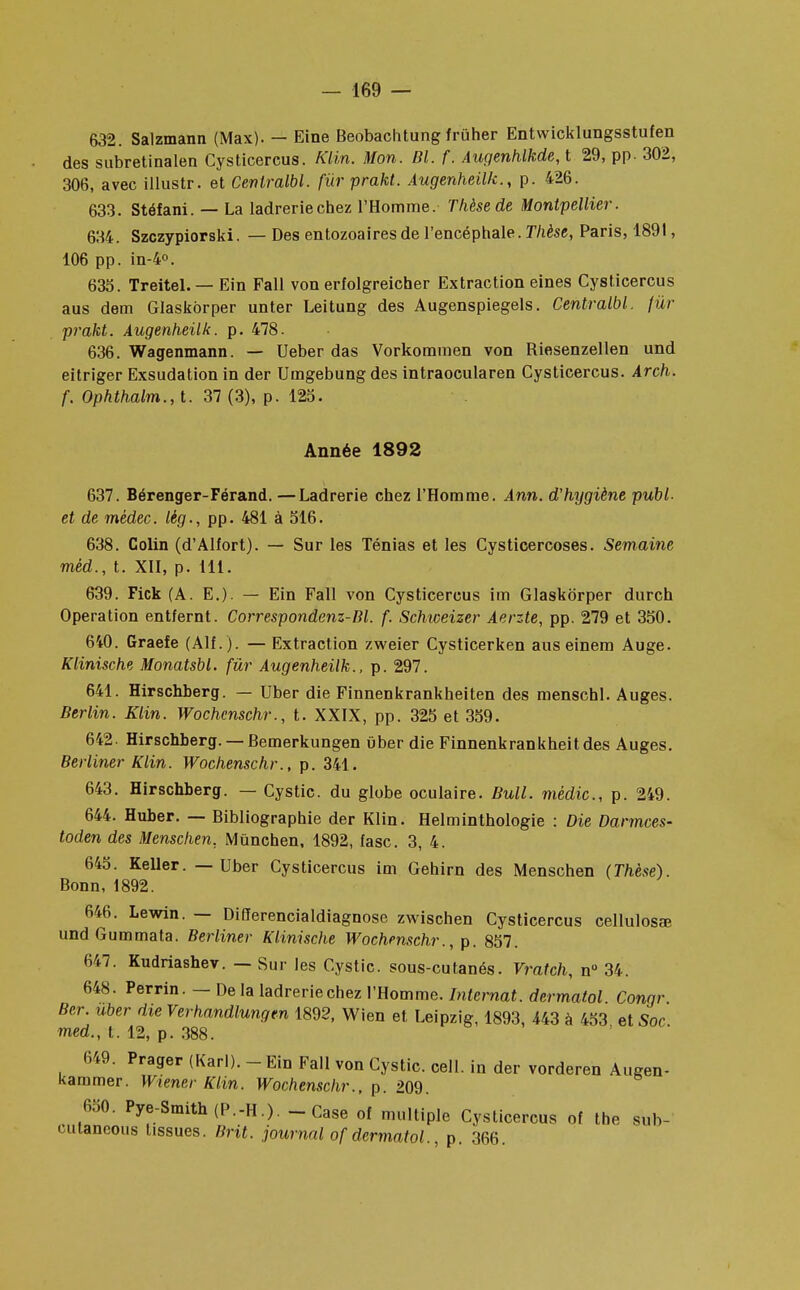 632. Salzmann (Max). — Eine Beobachtung frûher Entwicklungsstufen des subretinalen Cysticercus. Klin. Mon. Bl. f. Augenhlkde,t 29, pp. 302, 306, avec illustr. et Cenlralbl. fur prakt. Augenheilk., p. 426. 633. Stéfani. — La ladreriechez l'Homme. Thèse de Montpellier. 634. Szczypiorski. — Des entozoaires de l'encéphale. Thèse, Paris, 1891, 106 pp. in-4°. 635. Treitel.— Ein Fall von erfolgreicher Extraction eines Cysticercus aus dem Glaskorper unter Leitung des Augenspiegels. Centralbl. fur prakt. Augenheilk. p. 478. 636. Wagenmann. — Ueber das Vorkommen von Riesenzellen und eitriger Exsudation in der Umgebung des intraocularen Cysticercus. Arch. f. Ophthalm.,t. 37 (3), p. 125. Année 1892 637. Bérenger-Férand. —Ladrerie chez l'Homme. Ann. d'hygiène publ- et de rnédec. lèg., pp. 481 à 516. 638. Colin (d'Alfort). — Sur les Ténias et les Cysticercoses. Semaine mêd., t. XII, p. 111. 639. Fick (A. E.). — Ein Fall von Cysticercus im Glaskorper durch Opération entfernt. Correspondenz-Bl. f. Schweizer Aerzte, pp. 279 et 350. 640. Graefe (AIL). — Extraction zweier Cysticerken aus einem Auge. Klinische Monatsbl. fur Augenheilk., p. 297. 641. Hirschberg. — Uber die Finnenkrankheiten des menschl. Auges. Berlin. Klin. Wochenschr., t. XXIX, pp. 325 et 359. 642. Hirschberg. — Bemerkungen uber die Finnenkrankheitdes Auges. Berliner Klin. Wochenschr., p. 341. 643. Hirschberg. — Cystic. du globe oculaire. Bull, mèdic, p. 249. 644. Huber. — Bibliographie der Klin. Helminthologie : Die Darmces- toden des Menschen. Mùnchen, 1892, fasc. 3, 4. 645. Keller. — Uber Cysticercus im Gehirn des Menschen (Thèse). Bonn, 1892. 646. Lewin. — Difïerencialdiagnose zwischen Cysticercus cellulose und Gummata. Berliner Klinische Wochenschr., p. 857. 647. Kudriashev. — Sur les Cystic. sous-cutanés. Vratch, n° 34. 648. Perrin. — De la ladreriechez l'Homme. Internat, dermatol Congr Ber. uber die Verhandlungen 1892, Wien et Leipzig, 1893, 443 à 453 et Soc med., t. 12, p. 388. 649. Prager (Karl). - Ein Fall von Cystic. cell. in der vorderen Augen- kammer. Wiener Klin. Wochenschr., p. 209. 650. Pye-Smith(P.-H.). - Case of multiple Cysticercus of tbe sub- cutaneous tissues. Brit. journal of dermatol., p. 366.