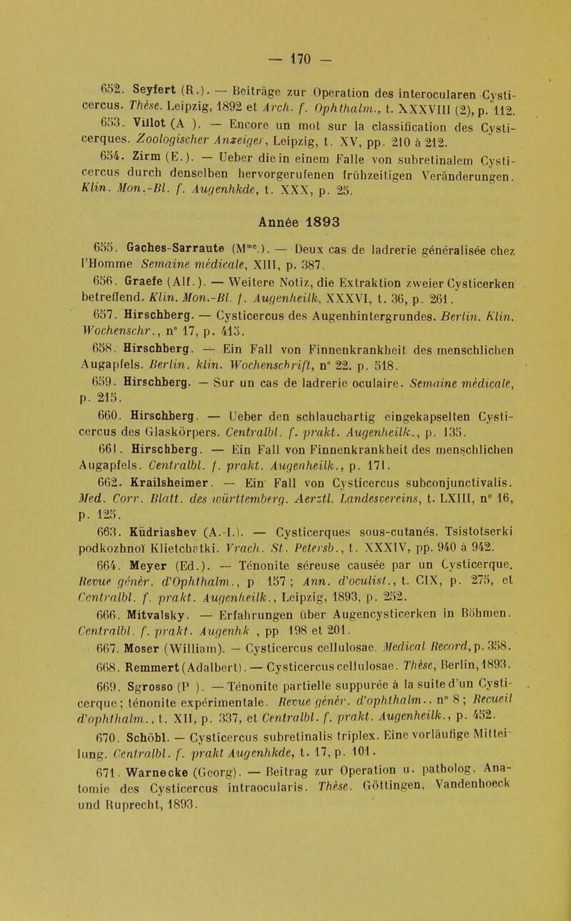 652. Seyfert (R.). — Beitrâge zur Opération des interocularen Cysti- cercus. Thèse, Leipzig, 1892 et Arch. f. Ophthalm., t. XXXVIII (2), p. 112. 653. Villot (A ). — Encore un mot sur la classification des Cysti- cerques. Zoologischer Anzeiger, Leipzig, t. XV, pp. 210 à 212. 654. Zirm (E.). — Ueber die in einem Falle von subrelinalem Cysfi- cercus durch denselben hervorgerufenen irulizeitigen Verânderungen. Klin. Mon.-Bl. f. Augenhkde, t. XXX, p. 25. Année 1893 655. Gaches-Sarraute (Mne.). — Deux cas de ladrerie généralisée chez l'Homme Semaine médicale, XIII, p. 387. 656. Graefe (Alf. ). — Weitere Notiz, die Extraktion zweier Cysticerken betreflend. Klin. Mon.-Bl. f. Augenheilk, XXXVI, t. 36, p. 261. 657. Hirschberg. — Cysticercus des Augenhintergrundes. Berlin. Klin. Wochensc.hr., n° 17, p. 415. 658. Hirschberg. — Ein Fall von Finnenkrankheit des menschlichen Augapfels. Berlin, klin. Wochenschrift, n° 22, p. 518. 659. Hirschberg. — Sur un cas de ladrerie oculaire. Semaine médicale, p. 215. 660. Hirschberg. — Ueber den scblauchartig eingekapselten Cysti- cercus des Glaskôrpers. Centralbl. f. prakt. Augenheilk., p. 135. 661. Hirschberg. — Ein Fall von Finnenkrankheit des menschlichen Augapfels. Centralbl. f. prakt. Augenheilk., p. 171. 662. Krailsheimer. — Ein Fall von Cysticercus subconjunctivalis. Med. Corr. Blatt. des loûrttemberg. Aerztl. Landesvereins, t. LXIII, n° 16, p. 125. 663. Kùdriashev (A.-L). — Cysticerques sous-cutanés. Tsistotserki podkozhnoï Klietchstki. Vrach. St. Petersb., t. XXXIV, pp. 940 à 942. 664. Meyer (Ed.). — Ténonite séreuse causée par un Cysticerque. Bévue génér. d'Ophthalm., p 157; Ann. d'oculisl., t. CIX, p. 275, et Centralbl. f. prakt. Augenheilk., Leipzig, 1893, p. 252. 666. Mitvalsky. — Erfahrungen ïiber Augencysticerken in Bohmen. Centralbl. f. prakt. Augenhk , pp 198 et 201. 667. Moser (William). - Cysticercus cellulosae. Médical Becord, p. 358. 668. Remmert(Adalbert). —Cysticercus cellulosae. Thèse, Berlin, 1893. 669. Sgrosso (P ). — Ténonite partielle suppurée à la suite d'un Cysti- cerque; ténonite expérimentale. Bévue génér. d'ophthalm.. n° 8; Becueil d'ophthalm., t. XII, p. 337, et Centralbl. f. prakt. Augenheilk., p. 452. 670. Schôbl. — Cysticercus subretinalis triplex. Eine vorlâufige Miltri lung. Centralbl. f. prakt Augenhkde, t. 17, p. 101. 671. Warnecke (Georg). — Beitrag zur Opération u. patholog. Ana- tomie des Cysticercus intraocularis. Thèse. Gôttingen, Vandenhoeck und Buprecht, 1893.
