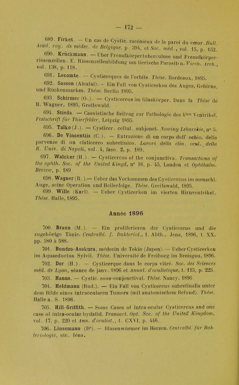 689. Firket. - Un cas de Cystic. racém'eux delà paroi du cœur.Bull, Acad. roy. de medec. de Belgique, p. 304, et Soc. mèd.t vol. 15, p. m. 690. Krùckmann. - Uber Fremdkôrpertuben ulose und Fremdkôrper- nesenzellen. E. Riesenzellenbildung um tieriscbeParasitfn< Virch Lrch vol. 138, p. IIS. 691. Lecomte. - Cysticerques de l'orbite. Thèse. Bordeaux, 1895. 692. Sasson (Alcalai). - Fin Fall von Cvslicerkus des Auges, Gehirns und Rùckenmarkes. Thèse. Berlin 1895. 693. Schirmer (0.). - Cysticercus im Glaskbrper. Dans la Thèse de R. Wagner, 1895, Greifswald. 694. Stieda. — Casuistiscbe Beitrag zur Pathologie des fcten Ventrikel Festschrift fur Thierfelder, Leipzig 1895. 695. Talko(J.). — Cysticer. cellul. subjonct. Nouriny Lekarskie, n° 5. 696. De Vincentiis (C.). - Extrazione di un corpo dell' ochio, délia parvenze di un cisticerco subretinico. Lavori délia clin. ocul. délia R. Univ. di Napoli, vol. 4, fase. 2, p. 189. 697. Walcker (H.). — Cysticercus of the conjunctiva. Transactions of the ophth. Soc. of the United Kingd, n 16, p. 45, London et Ophthalm. lleview, p. 189. 698. Wagner (R.).— Ueber das Vorkommen des Cysticercus im menscbl. Auge, seine Opération und Heilerfolge. Thèse. Greifswald, 1895. 699. Wille (Karl). — Ueber Cysticerken im vierten Hirnventrikel. Thèse. Halle, 1895. Année 1896 700. Braun (M.). — Ein proliferieren der Cysticercus und die zugehôrige Tànie. Centmlbl. f. Bakttriol., 1. Abth., Jena, 1896, t. XX, pp. 580 à 588. 701. Bundzo-Asakura, médecin de Tokio (Japon). — Ueber Cysticerken im Aquaeductus Sylvii. Thèse. Université de Freiburg im Breisgau, 1896. 702. Dor (H.). — Cysticerque dans le corps vitré. Soc-des Sciences mèd. de Lyon, séance de janv. 1896 et Annal, d'oculislique, t. 115, p. 225. 703. Hanus. — Cystic. sous-conjonclival. Thèse. Nancy, 1896 704. Heldmann (Rud.). — Ein Fall von Cysticercus subretinalis uflter cl cm Bilde eines intraôcularen Tumors (mit anatomischem Bcfund). Thèse. Halle a. S. 1896. 705. Hill-Griffith. — Sorae r.ases of intra-ocular Cysticercus and one case of intra-ocular hvdatid. Transact. Opt. Soc. of the United Kingdom, vol. 17, p. 220 et Ann. d'oculist., t. CXVI, p. 146. 70(5. Linsemann (1)'). — Blasenwiirmer im Herzon. Cêntralbt. fin- Bah- wriologie, etc. léna.