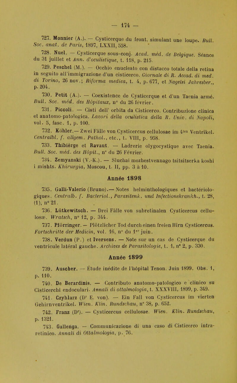 727. Monnier (A.). - Cysticerque du front, simulant une loupe. Bull. Soc. anat. de Paris, 1897, LXXII, 558. 728. Nuel. — Cysticerque sous-conj. Acad. mèd. de Belgique. Séance du 31 juillet et Ann. d'oculistique, t. 118, p. 215. 729. Peschel (M.). — Occhio enucleato con distacco totale délia retina in seguito aU'immigrazione d'un cisticerco. Giornale di R. Accad. di med. di Torino, 26nov.; Riforma rnedica, t. 4, p. 677, et Nagelsi Jahresber., p.204. 730. Petit (A.). — Coexistence de Cysticerque et d'un Taenia armé. Bull. Soc. mèd. des Hôpitaux, n° du 26 février. 731. Piccoli. — Cisti dell' orbita da Cisticerco. Contribuzione clinica et anatomo-patologica. Lavori délia oculistica délia R. Univ. di Napoli, vol. 5, fasc. 1, p. 100. 732. Kohler.— Zwei Fàlle von Cysticercus cellulosae im 4len Ventrikel. Centralbl. f. allgem. Pathol., etc., t. VIII, p. 958. 733. Thibièrge et Ravaut. — Ladrerie olygocystique avec Taenia. Bull. Soc. mèd. des Hôpit., n° du 26 Février. 734. Zemyanski (V.-K.). — Sluchai mozhestvennago tsitsitserka koshi i mishts. Khivurgia, Moscou, t. II, pp. 3 à 10. Année 1898 735. Galli-Valerio (Bruno).— Notes helminthologiques et bactériolo- giques. Centralb. /'. Bacteriol., Parasitenk. und lnfectionskrankh., t. 28, (1), n°21. 736. Lùtkewitsch. — Drei Fàlle von subretinalen Cysticercus cellu- losae. Wratsch, n° 12, p. 344. 737. Pforringer. — Plôtzlicher Tod durch einen freienHirn Cysticercus. Fortschritte der Medicin, vol. 16, n° du 1er juin. 738. Verdun (P.) et Iversens. — Note sur un cas de Cysticerque du ventricule latéral gauche. Archives de Parasitologie, t. 1, n° 2, p. 330. Année 1899 739. Auscher. — Étude inédite de l'hôpital Tenon. Juin 1899. Obs. 1, p. MO. 740. De Berardinis. — Contributo anatomo-patologico e clinico su Cisticerchi endoculari. Annali di ottalmologia, t. XXXVIII, 1899, p. 349. 741. Czyhlarz (Dr E. von). — Ein Fall von Cysticercus im vierten G eh irn ventrikel. Wien. Klin. Rundschau, n° 38, p. 652. 742. Franz (Dr). — Cysticercus cellulosae. Wien. Klin. Rundschau, p. 1321. 743. Gallenga. — Communicazione di una caso di Cisticerco intra- retinico. Annali di Ottalmologia, p. 76.