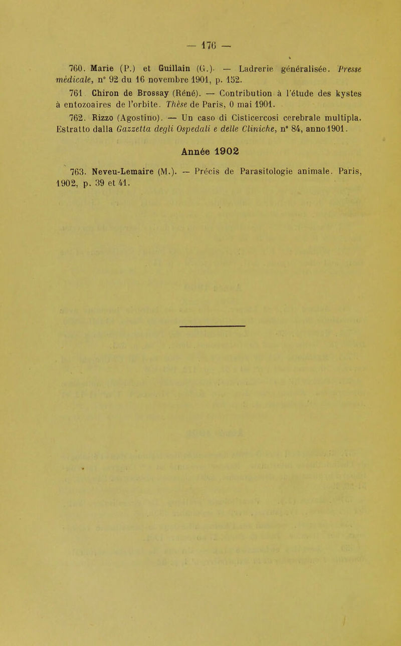 — 170 — 7G0. Marie (P.) et Guillain (Ci.)' — Ladrerie généralisée. Presse médicale, n° 92 du 16 novembre 1901, p. 152. 761 Chiron de Brossay (Réné). — Contribution à l'étude des kystes à entozoaires de l'orbite. Thèse de Paris, 0 mai 1901. 762. Rizzo (Agostino). — Un caso di Cisticercosi cérébrale multipla. Estratto dalla Gazzetta degli Ospedali e délie Cliniche, n* 84, annol901. Année 1902 763. Neveu-Lemaire (M.). — Précis de Parasitologie animale. Paris, 1902, p. 39 et 41.