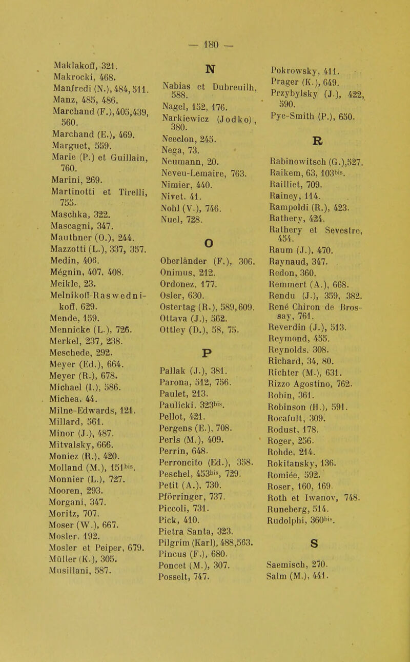 Maklakofl, 321. Makrocki, 468. Manfredi (N.), 484,511. Manz, 485, 486. Marchand (F.), 405,439, 560. Marchand (E.), 469. Marguet, 559. Marie (P.) et Guillain, 760. Marini, 269. Martinotti et Tirelli, 755. Maschka, 322. Mascagni, 347. Mauthner (0.), 244. Mazzotti (L.), 337, 357. Medin, 406. Mégnin, 407, 408. Meikle, 23. Melnikofl-Raswedn i- koff, 629. Mende, 159. Mennicke (L.), 726. Merkel, 237, 238. Meschede, 292. Meyer (Ed.), 664. Meyer (R.), 678. Michael (L); 586. Michea, 44. Milne-Edwards, 121. Millard, 561. Minor (J.), 487. Mitvalsky, 666. Moniez (R.), 420. Molland (M.), 15Illis. Monnier (L.), 727. Mooren, 293. Morgani, 347. Moritz, 707. Moser (W.), 667. Mosler, 192. Mosler et Peiper, 679. Mùller (K.), 305. Musillani, 587. N iNabias et Dubreuilh, 588. Nagel, 152, 176. Narkiewicz (Jodko), 380. Neeclon, 245. Nega, 73. Neumann, 20. Neveu-Lemaire, 763. Nimier, 440. Nivet, 41. Nohl (V.), 746. Nuel, 728. o Oberlânder (F.), 306. Onimus, 212. Ordonez, 177. Osier, 630. Ostertag(R-), 589,609. Ottava (J.), 562. Ottley (D.), 38, 75. P Pallak (J.), 381. Parona, 512, 756. Paulet, 213. Paulicki. 323^. Pellot, 421. Pergens (E.), 708. Péris (M.), 409. Perrin, 648. Perroncito (Ed.), 358. Peschel, 453^, 729. Petit (A.), 730. Plôrringer, 737. Piccoli, 731. Pick, 410. Pietra Santa, 323. Pilgrim (Karl), 488,563. Pincus (F.), 680. Poncet (M.), 307. Posselt, 747. Pokrowsky, 411. Prager (K.), 649. Przybylsky (J.), 422, 590. Pye-Smith (P.), 650. R Rabinowitsch (G.),527. Raikem, 63,1031*. Railliet, 709. Rainey, 114. Rampoldi (R.), 423. Rathery, 424. Rathery et Sevestre, 454. Raum (J.). 470. Raynaud, 347. Redon, 360. Remraert (A.), 668. Rendu (J.), 359, 382. René Ghiron de Bros- say, 761. Reverdin (J.), 513. Reymond, 455. Reynolds, 308. Richard, 34, 80. Richter (M.), 631. Rizzo Agostino, 762. Robin, 361. Robinson (H.), 591. Rocafult, 309. Rodust, 178. Roger, 256. Rohde, 214. Rokitansky, 136. Romiée, 592. Roser, 160, 169. Roth et Iwanov, 748. Runeberg, 514. Rudolphi, 360'\ S Saemisch, 270. Salm (M.), 441.