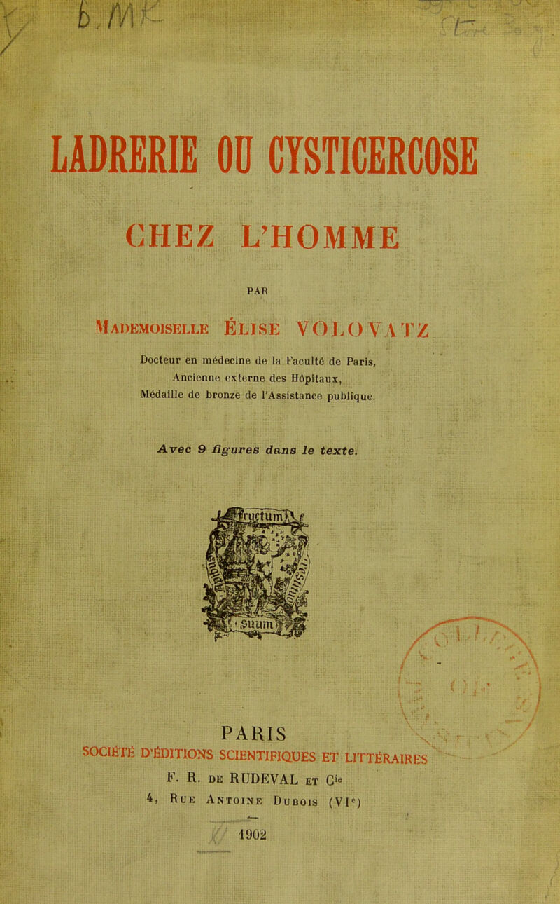 LADRERIE OU CYSTICERCOSE CHEZ L'HOMME PAR Mademoiselle ÉLISE VOLOVATZ Docteur en médecine de la Faculté de Paris, Ancienne externe des Hôpitaux, Médaille de bronze de l'Assistance publique. Avec 9 figures dans le texte. PARIS SOCIÉTÉ D'ÉDITIONS SCIENTIFIQUES ET LITTÉRAIRES F. R. de RUDEVAL et G** 1902 Dubois (VIe)