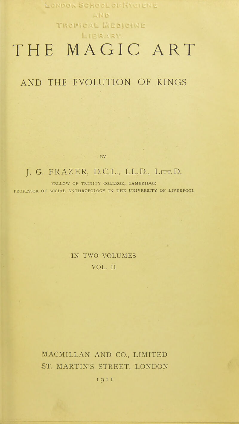 THE MAGIC ART AND THE EVOLUTION OF KINGS BY J. G. FRAZER, D.C.L., LL.D., Litt.D. FELLOW OF TRINITY COLLEGE, CAMBRIDGE TROFESSOR OF SOCIAL ANTHROPOLOGY IN THE UNIVERSITY OF LIVERPOOL IN TWO VOLUMES VOL. II MACMILLAN AND CO., LIMITED ST. MARTIN'S STREET, LONDON I 9 I I