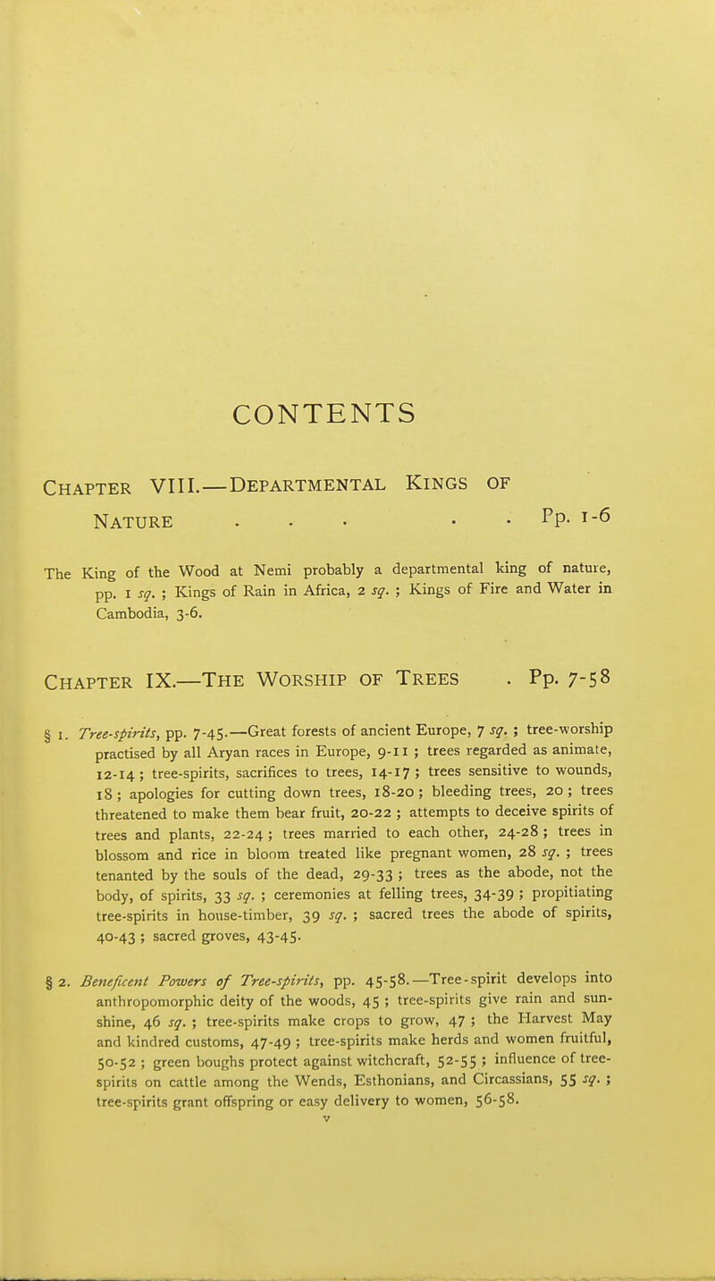 CONTENTS Chapter VIII.—Departmental Kings of Nature . . • • . Pp. i-6 The King of the Wood at Nemi probably a departmental king of nature, pp. I sq. ; Kings of Rain in Africa, 2 sq. ; Kings of Fire and Water in Cambodia, 3-6. Chapter IX.—The Worship of Trees . Pp. 7-58 § I. Tree-spirits, pp. 7-45.—Great forests of ancient Europe, 7 sq. ; tree-worship practised by all Aryan races in Europe, 9-11 ; trees regarded as animate, 12-14; tree-spirits, sacrifices to trees, 14-17; trees sensitive to wounds, 18; apologies for cutting down trees, 18-20; bleeding trees, 20; trees threatened to make them bear fruit, 20-22 ; attempts to deceive spirits of trees and plants, 22-24 ; trees married to each other, 24-28 ; trees in blossom and rice in bloom treated like pregnant women, 28 sq. ; trees tenanted by the souls of the dead, 29-33 J tr^^s as the abode, not the body, of spirits, 33 sq. ; ceremonies at felling trees, 34-39 5 propitiating tree-spirits in house-timber, 39 sq. •■, sacred trees the abode of spirits, 40-43 ; sacred groves, 43-45- §2. Beneficent Powers of Tree-spirits, pp. 45-58.—Tree-spirit develops into anthropomorphic deity of the woods, 45 ; tree-spirits give rain and sun- shine, 46 sq. ; tree-spirits make crops to grow, 47 ; the Harvest May and kindred customs, 47-49 ; tree-spirits make herds and women fruitful, 50-52 ; green boughs protect against witchcraft, 52-55 ; influence of tree- spirits on cattle among the Wends, Esthonians, and Circassians, 55 sq. ; tree-spirits grant offspring or easy delivery to women, 56-58.