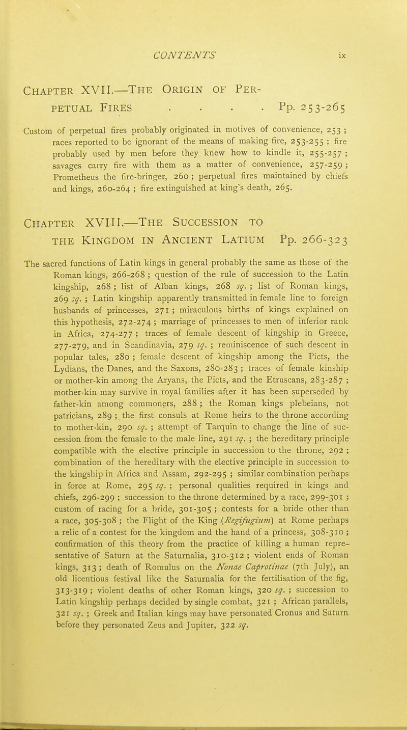 Chapter XVII.—The Origin of Per- petual Fires . . . .Pp. 253-265 Custom of perpetual fires probably originated in motives of convenience, 253 ; races reported to be ignorant of the means of making fire, 253-255 ; fire probably used by men before they knew how to kindle it, 255-257 ; savages carry fire with them as a matter of convenience, 257-259 ; Prometheus the fire-bringer, 260 ; perpetual fires maintained by chiefs and kings, 260-264 ; fire extinguished at king's death, 265. Chapter XVIII.—The Succession to THE Kingdom in Ancient Latium Pp. 266-323 The sacred functions of Latin kings in general probably the same as those of the Roman kings, 266-268 ; question of the rule of succession to the Latin kingship, 268 ; list of Alban kings, 268 sg. ; list of Roman kings, 269 :q. ; Latin kingship apparently transmitted in female line to foreign husbands of princesses, 271 ; miraculous births of kings explained on this hypothesis, 272-274 ; marriage of princesses to men of inferior rank in Africa, 274-277 ; traces of female descent of kingship in Greece, 277-279, and in Scandinavia, 279 sq. ; reminiscence of such descent in popular tales, 280 ; female descent of kingship among the Picts, the Lydians, the Danes, and the Saxons, 280-283 ; traces of female kinship or mother-kin among the Aryans, the Picts, and the Etruscans, 2S3-287 ; mother-kin may survive in royal families after it has been superseded by father-kin among commoners, 288 ; the Roman kings plebeians, not patricians, 289 ; the first consuls at Rome heirs to the throne according to mother-kin, 290 sq. ; attempt of Tarquin to change the line of suc- cession from the female to the male line, 291 sq. ; the hereditary principle compatible with the elective principle in succession to the throne, 292 ; combination of the hereditary with the elective principle in succession to the kingship in Africa and Assam, 292-295 ; similar combination perhaps in force at Rome, 295 sq. ; personal qualities required in kings and chiefs, 296-299 ; succession to the throne determined by a race, 299-301 ; custom of racing for a bride, 301-305 ; contests for a bride other than a race, 305-308 ; the Flight of the King {Regifugium) at Rome perhaps a relic of a contest for the kingdom and the hand of a princess, 308-310 ; confirmation of this theory from the practice of killing a human repre- sentative of Saturn at the Saturnalia, 310-312; violent ends of Roman kings, 313; death of Romulus on the Nonae Caprotinae (7th July), an old licentious festival like the Saturnalia for the fertilisation of the fig, 313-319; violent deaths of other Roman kings, 17.0 sq. ; succession to Latin kingship perhaps decided by single combat, 321 ; African parallels, 321 sq. ; Greek and Italian kings may have personated Cronus and Satura before they personated Zeus and Jupiter, 322 sq.