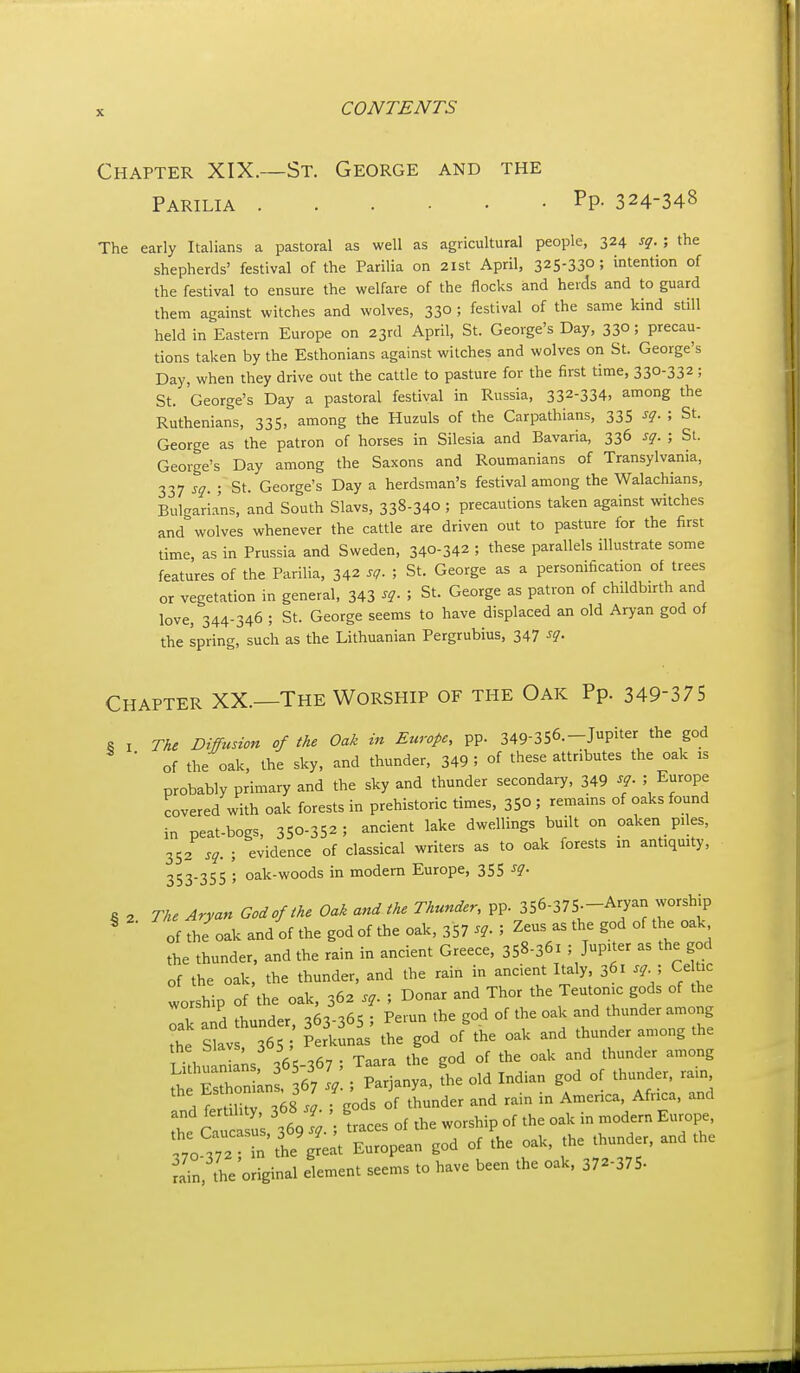 Chapter XIX.—St. George and the Parilia Pp- 324-348 The early Italians a pastoral as well as agricultural people, 324 sq. ; the shepherds' festival of the Parilia on 21st April, 325-33°; intention of the festival to ensure the welfare of the flocks and herds and to guard them against witches and wolves, 33° ; festival of the same kind still held in Eastern Europe on 23rd April, St. George's Day, 33°; precau- tions taken by the Esthonians against witches and wolves on St. George's Day, when they drive out the cattle to pasture for the first time, 330-332; St. George's Day a pastoral festival in Russia, 332-334. among the Ruthenians, 335, among the Huzuls of the Carpathians, 33S sq. ; St. George as the patron of horses in Silesia and Bavaria, 336 sq. ; St. George's Day among the Saxons and Roumanians of Transylvania, 337 sq. ; St. George's Day a herdsman's festival among the Walachians, Bulgarians, and South Slavs, 338-340 ; precautions taken against witches and wolves whenever the cattle are driven out to pasture for the first time, as in Prussia and Sweden, 340-342 ; these parallels illustrate some features of the Parilia, 342 sg. ; St. George as a persomfication of trees or vegetation in general, 343 ^q. ; St. George as patron of childbirth and love, 344-346 ; St. George seems to have displaced an old Aryan god of the Ipring, such as the Lithuanian Pergrubius, 347 ^q. Chapter XX.—The Worship of the Oak Pp. 349-375 6 I The Diffusion of the Oak in Europe, pp. 349-356.-Jupiter the god ■ of the oak, the sky, and thunder, 349 ; of these attributes the oak is probably primary and the sky and thunder secondary, 349 sq ; Europe covered with oak forests in prehistoric times, 35° ; remains of oaks found in peat-bogs, 350-352 ; ancient lake dwellings built on oaken piles, 352 sq. ; evidence of classical writers as to oak forests in antiquity, 353-355 ; oak-woods in modern Europe, 355 The Aryan God of the Oak and the Thunder, pp. 356-375.-Aryan worship of the oak and of the god of the oak, 357 sq. ; Zeus as the god of the oak the thunder, and the rain in ancient Greece, 358-361 ; Jup.ter as the god of the oak, the thunder, and the rain in ancient Italy, 361 sq ^ Celtic worship of the oak, 362 sq. ; Donar and Thor the Teutonic gods of the Tk and thunder, 363-365 ; Pemn the god of the oak and thunder among the Slavs, 365 Perkunas the god of the oak and thunder among the the biavs, 3 i , ^j^^^^^^ ^^ojjg Lithuanians, 365-307 > ^aara uit ^ „f thnnrlpr rain „ , ■ . Parinnva the old Indian god ot tnunaer, rain, ^'lltaUri^S Tg^dsTtLder and rain in America, Africa, and and fertility, 368J- , g E„,„pe, ;To 3n%he'^:t E^^^^^^^^^^ .od of L oak, the thunder, and the Sn, the'oHginal element seems to have been the oak. 372-375- § 2