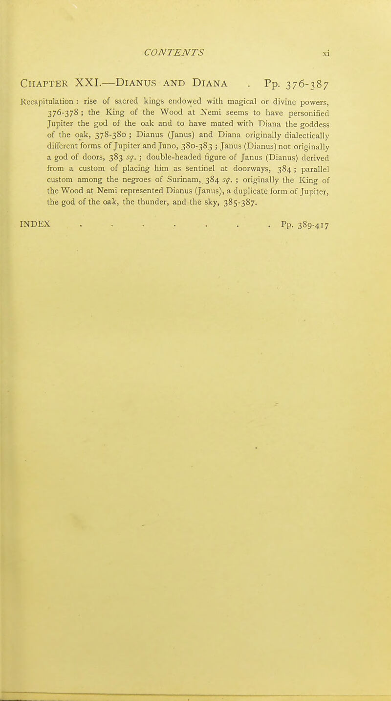 Chapter XXI.—Dianus and Diana . Pp. 376-387 Recapitulation : rise of sacred kings endowed with magical or divine powers, 376-378 ; the King of the Wood at Nemi seems to have personified Jupiter the god of the oak and to have mated with Diana the goddess of the oak, 378-380 ; Dianus (Janus) and Diana originally dialectically different forms of Jupiter and Juno, 380-383 ; Janus (Dianus) not originally a god of doors, 383 sq. ; double-headed figure of Janus (Dianus) derived from a custom of placing him as sentinel at doorways, 384 ; parallel custom among the negroes of Surinam, 384 sq. ; originally the King of the Wood at Nemi represented Dianus (Janus), a duplicate form of Jupiter, the god of the oak, the thunder, and the sky, 385-387. INDEX . . . . . . .Pp. 389-417