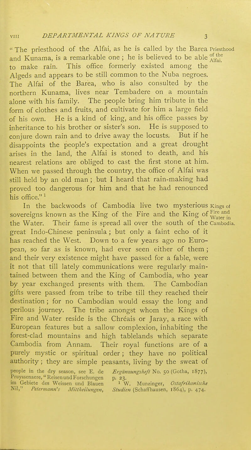  The priesthood of the Alfai, as he is called by the Barea Priesthood and Kunama, is a remarkable one ; he is believed to be able to make rain. This office formerly existed among the Algeds and appears to be still common to the Nuba negroes. The Alfai of the Barea, who is also consulted by the northern Kunama, lives near Tembadere on a mountain alone with his family. The people bring him tribute in the form of clothes and fruits, and cultivate for him a large field of his own. He is a kind of king, and his office passes by inheritance to his brother or sister's son. He is supposed to conjure down rain and to drive away the locusts. But if he disappoints the people's expectation and a great drought arises in the land, the Alfai is stoned to death, and his nearest relations are obliged to cast the first stone at him. When we passed through the country, the office of Alfai was still held by an old man ; but I heard that rain-making had proved too dangerous for him and that he had renounced his office. ^ In the backwoods of Cambodia live two mysterious Kings of sovereigns known as the King of the Fire and the King of ^^^^^j^^^^^ the Water. Their fame is spread all over the south of the Cambodia, great Indo-Chinese peninsula ; but only a faint echo of it has reached the West. Down to a few years ago no Euro- pean, so far as is known, had ever seen either of them ; and their very existence might have passed for a fable, were it not that till lately communications were regularly main- tained between them and the King of Cambodia, who year by year exchanged presents with them. The Cambodian gifts were passed from tribe to tribe till they reached their destination ; for no Cambodian would essay the long and perilous journey. The tribe amongst whom the Kings of Fire and Water reside is the Chr^ais or Jaray, a race with European features but a sallow complexion, inhabiting the forest-clad mountains and high tablelands which separate Cambodia from Annam. Their royal functions are of a purely mystic or spiritual order; they have no political authority ; they are simple peasants, living by the sweat of people in the dry season, see E. de Erganzttngsheft l^io. 50 (Gotha, 1877), Pruyssenaere, ReisenundForschungen p. 23. im Gebiete des Weissen und Blauen ^ W. Munzinger, Osiafrikattische Nil, Petermann's Millheilungen, Siudien (Schaffliausen, 1864), p. 474.