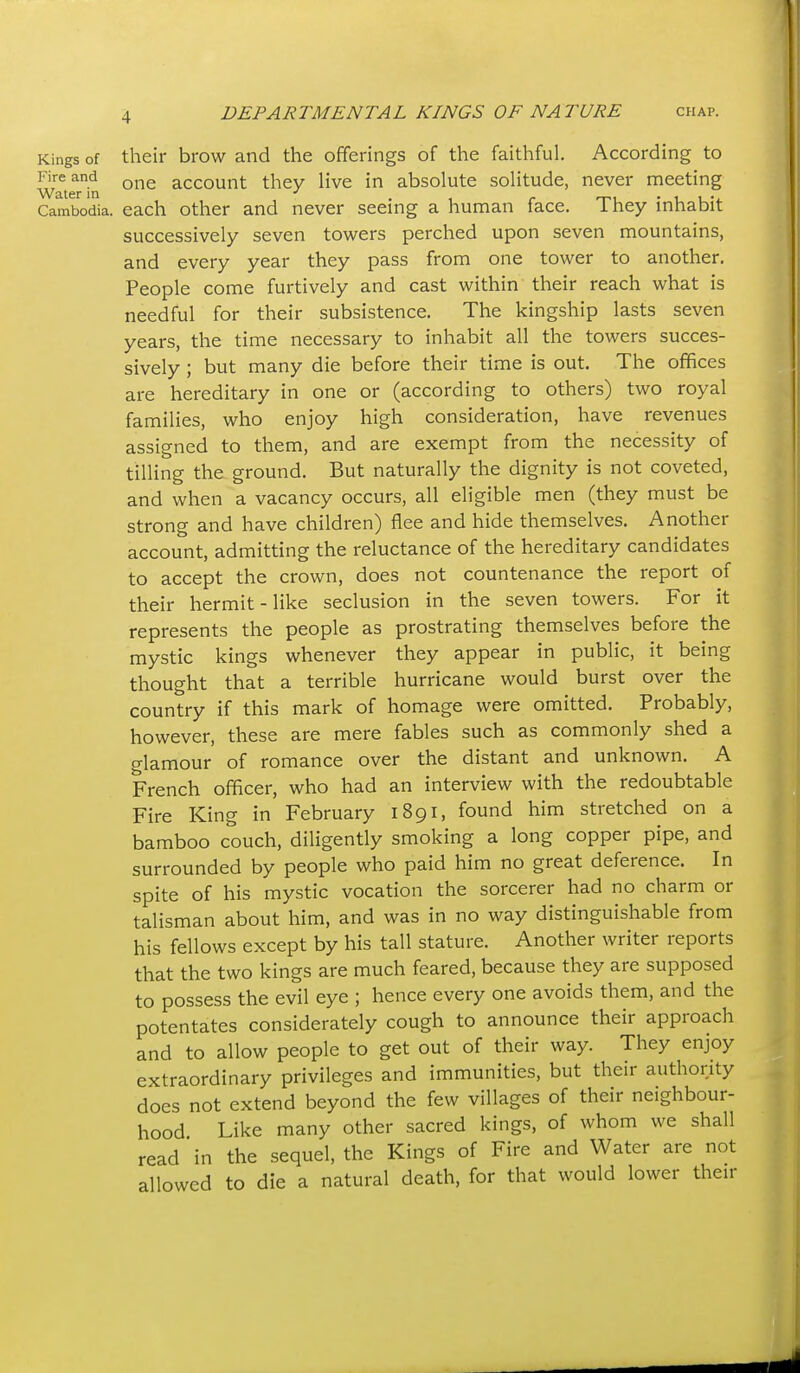Kings of their brow and the offerings of the faithful. According to wTteTi^ one account they live in absolute solitude, never meeting Cambodia, each other and never seeing a human face. They inhabit successively seven towers perched upon seven mountains, and every year they pass from one tower to another. People come furtively and cast within their reach what is needful for their subsistence. The kingship lasts seven years, the time necessary to inhabit all the towers succes- sively ; but many die before their time is out. The offices are hereditary in one or (according to others) two royal families, who enjoy high consideration, have revenues assigned to them, and are exempt from the necessity of tilling the ground. But naturally the dignity is not coveted, and when a vacancy occurs, all eligible men (they must be strong and have children) flee and hide themselves. Another account, admitting the reluctance of the hereditary candidates to accept the crown, does not countenance the report of their hermit - like seclusion in the seven towers. For it represents the people as prostrating themselves before the mystic kings whenever they appear in public, it being thought that a terrible hurricane would burst over the country if this mark of homage were omitted. Probably, however, these are mere fables such as commonly shed a glamour of romance over the distant and unknown. A French officer, who had an interview with the redoubtable Fire King in February 1891, found him stretched on a bamboo couch, diligently smoking a long copper pipe, and surrounded by people who paid him no great deference. In spite of his mystic vocation the sorcerer had no charm or talisman about him, and was in no way distinguishable from his fellows except by his tall stature. Another writer reports that the two kings are much feared, because they are supposed to possess the evil eye ; hence every one avoids them, and the potentates considerately cough to announce their approach and to allow people to get out of their way. They enjoy extraordinary privileges and immunities, but their authority does not extend beyond the few villages of their neighbour- hood Like many other sacred kings, of whom we shall read in the sequel, the Kings of Fire and Water are not allowed to die a natural death, for that would lower their