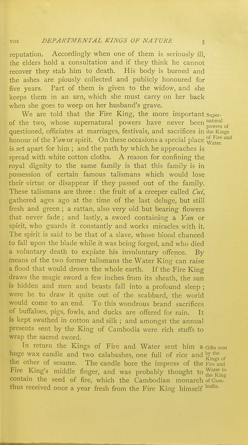 reputation. Accordingly when one of them is seriously ill, the elders hold a consultation and if they think he cannot recover they stab him to death. His body is burned and the ashes are piously collected and publicly honoured for five years. Part of them is given to the widow, and she keeps them in an urn, which she must carry on her back when she goes to weep on her husband's grave. We are told that the Fire King, the more important Super- of the two, whose supernatural powers have never been ^^^^^^ ' ^ , . powers of questioned, officiates at marriages, festivals, and sacrifices in the Kings honour of the Yan ox spirit. On these occasions a special place ^J/g^ ^'^ is set apart for him ; and the path by which he approaches is spread with white cotton cloths. A reason for confining the royal dignity to the same family is that this family is in possession of certain famous talismans which would lose their virtue or disappear if they passed out of the family. These talismans are three : the fruit of a creeper called Ctii, gathered ages ago at the time of the last deluge, but still fresh and green ; a rattan, also very old but bearing flowers that never fade ; and lastly, a sword containing a Yan or spirit, who guards it constantly and works miracles with it. The spirit is said to be that of a slave, whose blood chanced to fall upon the blade while it was being forged, and who died a voluntary death to expiate his involuntary offence. By means of the two former talismans the Water King can raise a flood that would drown the whole earth. If the Fire King draws the magic sword a few inches from its sheath, the sun is hidden and men and beasts fall into a profound sleep ; were he to draw it quite out of the scabbard, the world would come to an end. To this wondrous brand sacrifices of buffaloes, pigs, fowls, and ducks are offered for rain. It is kept swathed in cotton and silk ; and amongst the annual presents sent by the King of Cambodia were rich stuffs to wrap the sacred sword. In return the Kings of Fire and Water sent him a Gifts sent huge wax candle and two calabashes, one full of rice and^/.*^'^ , ,1 , - Kings of tne other ot sesame. The candle bore the impress of the Fire and Fire King's middle finger, and was probably thought to j^:^' contain the seed of fire, which the Cambodian monarch of Cam thus received once a year fresh from the Fire King himself