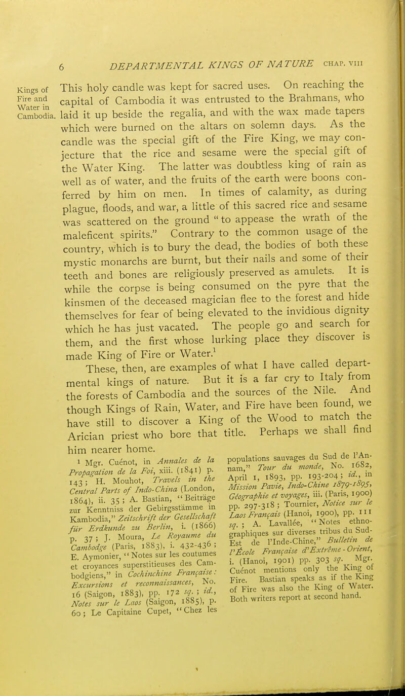 Kings of This holy candle was kept for sacred uses. On reaching the Fire and capital of Cambodia it was entrusted to the Brahmans, who clmbodia. laid it up beside the regalia, and with the wax made tapers which were burned on the altars on solemn days. As the candle was the special gift of the Fire King, we may con- jecture that the rice and sesame were the special gift of the Water King. The latter was doubtless king of rain as well as of water, and the fruits of the earth were boons con- ferred by him on men. In times of calamity, as during plague, floods, and war, a little of this sacred rice and sesame was scattered on the ground  to appease the wrath of the maleficent spirits. Contrary to the common usage of the country, which is to bury the dead, the bodies of both these mystic monarchs are burnt, but their nails and some of their teeth and bones are religiously preserved as amulets. It is while the corpse is being consumed on the pyre that the kinsmen of the deceased magician flee to the forest and hide themselves for fear of being elevated to the invidious dignity which he has just vacated. The people go and search for them, and the first whose lurking place they discover is made King of Fire or Water These then, are examples of what I have called depart- mental kings of nature. But it is a far cry to Italy from the forests of Cambodia and the sources of the Nile. And though Kings of Rain, Water, and Fire have been found, we have still to discover a King of the Wood to match the Arician priest who bore that title. Perhaps we shall find him nearer home. 1 Mgr. Cuenot, in Annales de la populations sauvages du Sud de 1 An- ivigi. , /,o.,\ r. nam Tozir dii monde, No. 1052, Propamtion de la Foi, xiu. (1841) P- ^™'  ,,,, • id in T^/- H Mouhot, Travels in the April i, 1893. PP- 193-204 , cllr^PartrTlndo-n^^^^ (London, Mission Pavie, Indo-Chrne 1879-1S95, RfilT it - A Bastian '' Beitrage Giographie et voyages, in. (Pans, 1900) ur 'Keintni s' der Srgsstamme !n pp. 297-318 ; Tournier, JVotice sur e kLS, Zeitsehr^ d^r GeseUscH^ f/^rT/viS^'To^s ^'ethno- Noles sur le Laos (Saigon, 1885), p. iiom wrutrb .cjj 60; Le Capitaine Cupet, Chez les 1