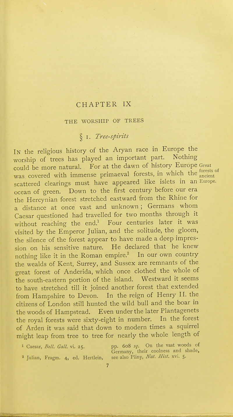 THE WORSHIP OF TREES § I. Tree-Spirits In the religious history of the Aryan race in Europe the worship of trees has played an important part. Nothing could be more natural. For at the dawn of history Europe Great^ was covered with immense primaeval forests, in which the scattered clearings must have appeared like islets in an airope. ocean of green. Down to the first century before our era the Hercynian forest stretched eastward from the Rhine for a distance at once vast and unknown ; Germans whom Caesar questioned had travelled for two months through it without reaching the end.^ Four centuries later it was visited by the Emperor Julian, and the solitude, the gloom, the silence of the forest appear to have made a deep impres- sion on his sensitive nature. He declared that he knew nothing like it in the Roman empire.^ In our own country the wealds of Kent, Surrey, and Sussex are remnants of the great forest of Anderida, which once clothed the whole of the south-eastern portion of the island. Westward it seems to have stretched till it joined another forest that extended from Hampshire to Devon. In the reign of Henry II. the citizens of London still hunted the wild bull and the boar in the woods of Hampstead. Even under the later Plantagenets the royal forests were sixty-eight in number. In the forest of Arden it was said that down to modern times a squirrel might leap from tree to tree for nearly the whole length of 1 Caesar, Bell. Gall. vi. 25. pp. 608 sq. On the vast woods of Germany, their coolness and shade, 2 Julian, Fragm. 4, ed. Hertlein, see also Pliny, Nat. Hist. xvi. 5.