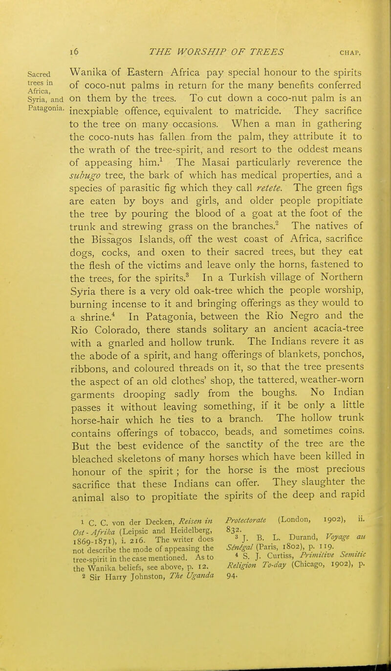 Sacred Wanika of Eastern Africa pay special honour to the spirits trees in Qf coco-nut palms in return for the many benefits conferred Syria, and on them by the trees. To cut down a coco-nut palm is an Patagonia, inexpiable offence, equivalent to matricide. They sacrifice to the tree on many occasions. When a man in gathering the coco-nuts has fallen from the palm, they attribute it to the wrath of the tree-spirit, and resort to the oddest means of appeasing him.^ The Masai particularly reverence the suhugo tree, the bark of which has medical properties, and a species of parasitic fig which they call retete. The green figs are eaten by boys and girls, and older people propitiate the tree by pouring the blood of a goat at the foot of the trunk and strewing grass on the branches.^ The natives of the Bissagos Islands, off the west coast of Africa, sacrifice dogs, cocks, and oxen to their sacred trees, but they eat the flesh of the victims and leave only the horns, fastened to the trees, for the spirits.^ In a Turkish village of Northern Syria there is a very old oak-tree which the people worship, burning incense to it and bringing offerings as they would to a shrine.* In Patagonia, between the Rio Negro and the Rio Colorado, there stands solitary an ancient acacia-tree with a gnarled and hollow trunk. The Indians revere it as the abode of a spirit, and hang offerings of blankets, ponchos, ribbons, and coloured threads on it, so that the tree presents the aspect of an old clothes' shop, the tattered, weather-worn garments drooping sadly from the boughs. No Indian passes it without leaving something, if it be only a little horse-hair which he ties to a branch. The hollow trunk contains offerings of tobacco, beads, and sometimes coins. But the best evidence of the sanctity of the tree are the bleached skeletons of many horses which have been killed in honour of the spirit; for the horse is the most precious sacrifice that these Indians can offer. They slaughter the animal also to propitiate the spirits of the deep and rapid 1 C. C. von der Decken, Reisen in Protectorate (London, 1902), ii. Ost-Afr 'ika {Leipsic and Heidelberg, 832. ^ ^ ^ , „ 1869-1871), !. 216. The writer does ^ j. B. L. Durand, Voyage an not describe the mode of appeasing the W^^z/(Pans, 1802) p. 119. tree-spirit in the case mentioned. As to * S. J. Curt.ss the Wanika beliefs, see above, p. 12. Religion To-day (Chicago, 1902), p. 2 Sir Harry Johnston, The Uganda 94. i i