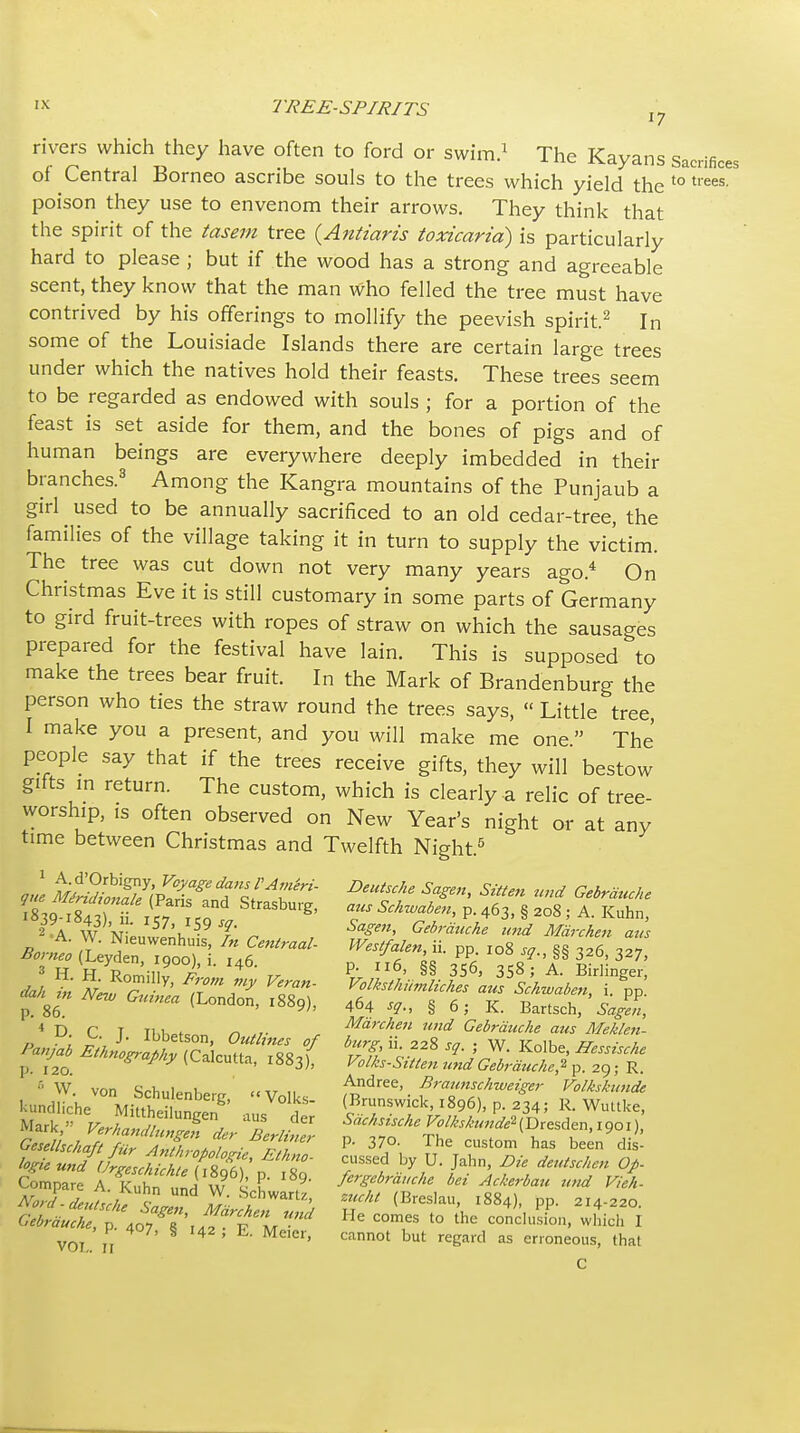 rivers which they have often to ford or swim.^ The Kayans sacrifices of Central Borneo ascribe souls to the trees which yield the '° poison they use to envenom their arrows. They think that the spirit of the iasem tree {Aniiaris toxicaria) is particularly hard to please ; but if the wood has a strong and agreeable scent, they know that the man who felled the tree must have contrived by his offerings to mollify the peevish spirit.^ In some of the Louisiade Islands there are certain large trees under which the natives hold their feasts. These trees seem to be regarded as endowed with souls ; for a portion of the feast is set aside for them, and the bones of pigs and of human beings are everywhere deeply imbedded in their branches.^ Among the Kangra mountains of the Punjaub a girl ^ used to be annually sacrificed to an old cedar-tree, the families of the village taking it in turn to supply the victim. The tree was cut down not very many years ago.* On Christmas Eve it is still customary in some parts of Germany to gird fruit-trees with ropes of straw on which the sausages prepared for the festival have lain. This is supposed to make the trees bear fruit. In the Mark of Brandenburg the person who ties the straw round the trees says,  Little tree, I make you a present, and you will make me one The people say that if the trees receive gifts, they will bestow gifts m return. The custom, which is cleariy a relic of tree- worship, is often observed on New Year's night or at any time between Christmas and Twelfth Night.^ ,ue Mfr?/i^T\vTf t'c/'^r^- ^^en, Sitten und Gebrduche r^sp^ttr f r P- 463. § 208 ; A. Kuhn, 2-A W N T ^ Gebrauche und Mdrchen aus ■« D C T Tl<i.»tc. /I Marchen und Gebrauche aus Meklett- Panjab ^^4^1 Scuuf Ts/ tfi 'V'^ ' p. 120. •4^/''.?'l<-alcutta, 1883), ^ol/cs-Sttten und Gebraucke,-^ ^. 2C); R.  W von Srlini«„i «-.r „ Andrea, Braunschweiger Volkskwide Mark, Sachs^sche Vo/isiundeHDresden.igoi), GeseihchafrfTAX^^ P- 370. The custom has been dis- Compare A. Kuhn und W ^ u f'^S'^^rauche bet Ackerbau z„ui Vieh- Gebrauche, p. 40T 6 r.V p a/- '° '^'^ conck.sion, which I I 407, 5 142 , E. Meier, cannot but regard as erroneous, that VOI,. II C