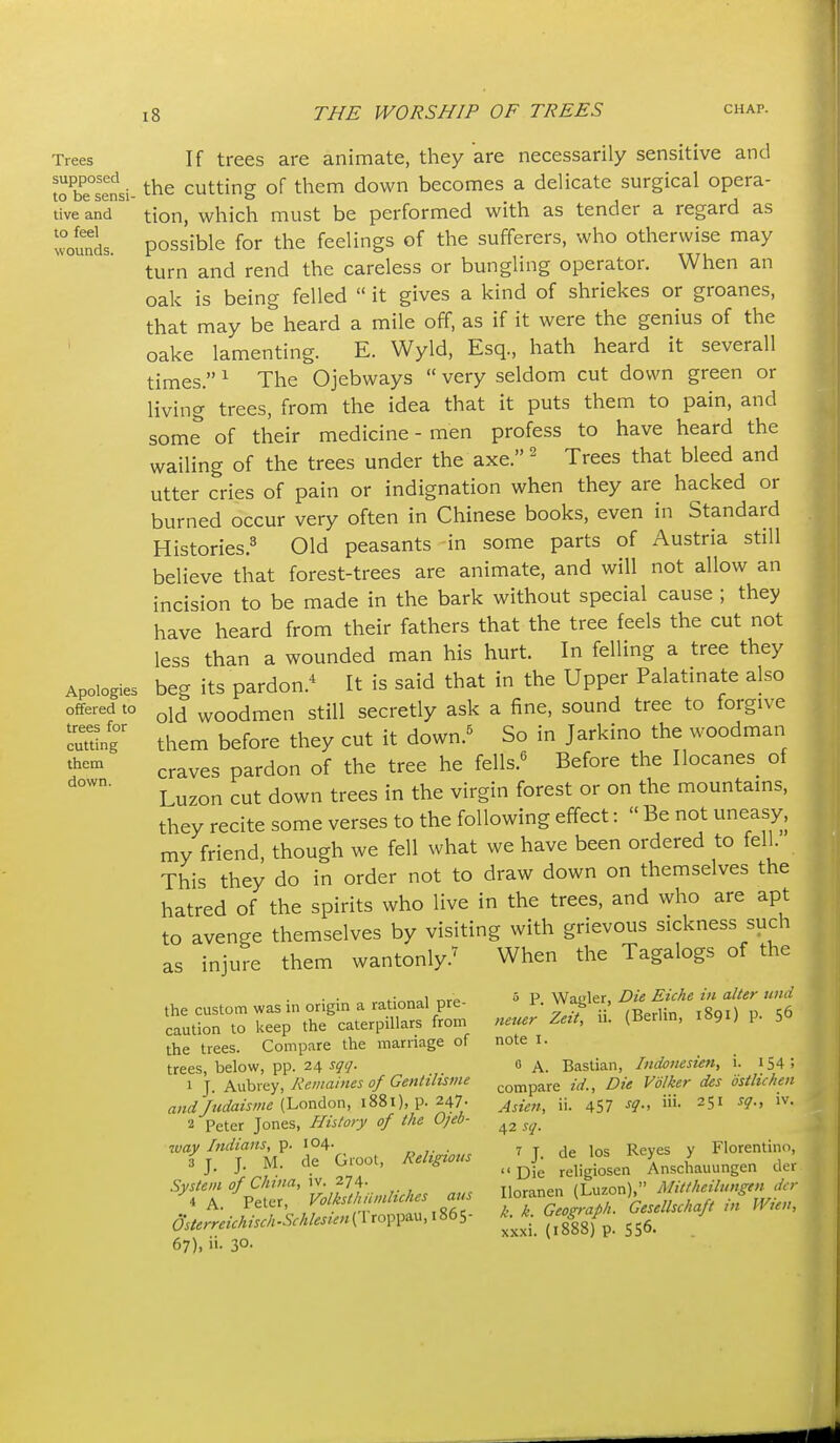 Trees supposed to be sensi- tive and to feel wounds. Apologies offered to trees for cutting them down. If trees are animate, they are necessarily sensitive and the cutting of them down becomes a delicate surgical opera- tion, which must be performed with as tender a regard as possible for the feelings of the sufferers, who otherwise may turn and rend the careless or bungling operator. When an oak is being felled  it gives a kind of shriekes or groanes, that may be heard a mile off, as if it were the genius of the oake lamenting. E. Wyld, Esq., hath heard it severall times. ^ The Ojebways  very seldom cut down green or living trees, from the idea that it puts them to pain, and some of their medicine - men profess to have heard the wailing of the trees under the axe.' Trees that bleed and utter cries of pain or indignation when they are hacked or burned occur very often in Chinese books, even in Standard Histories.^ Old peasants in some parts of Austria still believe that forest-trees are animate, and will not allow an incision to be made in the bark without special cause ; they have heard from their fathers that the tree feels the cut not less than a wounded man his hurt. In felling a tree they beg its pardon.* It is said that in the Upper Palatinate also old woodmen still secretly ask a fine, sound tree to forgive them before they cut it down.^ So in Jarkino the woodman craves pardon of the tree he fells.^ Before the Ilocanes of Luzon cut down trees in the virgin forest or on the mountams, they recite some verses to the following effect:  Be not uneasy, my friend, though we fell what we have been ordered to fell. This they do in order not to draw down on themselves the hatred of the spirits who live in the trees, and who are apt to avenge themselves by visiting with grievous sickness such as injure them wantonly.^ When the Tagalogs of the the custom was in origin a rational pre- caution to keep the caterpillars from the trees. Compare the marriage of trees, below, pp. 24 sqq. 1 J. Aubrey, Reinaines of Genhhsme andJudaisme (London, 1881), p. 247. 2 Peter Jones, Histo)y of the Ojeb- way Indians, p. 104. „ ,. . 3 J. J. M. de Groot, Religious System of China, iv. 274. 4 A Peter, Volksthiiinhches aus dsterreichisch-Schlesien(Vxo^^\^&M,\^(>S- 67), ii. 30- » P. Wagler, Die Eiche in alter wid neuer Zeit, ii. (Berlin, 1891) p. 56 note I. 0 A. Bastian, Indonesien, i. 154; compare id.. Die Volker des ostlichen Asien, ii. 457 -f?- ^51 iv. 42 sq. 7 J. de los Reyes y Florentino,  Die religiosen Anschauungen der Iloranen (Luzon), Mittheilungen der k. k. Geograph. Gesellschaft in Wieu, xxxi. (1888) p. 556-