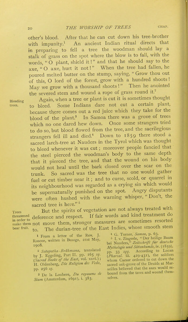 Other's blood. After that he can cut down his tree-brother with impunity.^ An ancient Indian ritual directs that in preparing to fell a tree the woodman should lay a stalk of grass on the spot where the blow is to fall, with the words,  O plant, shield it! and that he should say to the axe, 'o axe, hurt it not! When the tree had fallen, he poured melted butter on the stump, saying,  Grow thou out of this, O lord of the forest, grow with a hundred shoots ! May we grow with a thousand shoots ! Then he anointed the severed stem and wound a rope of grass round it.^ Bleeding Again, when a tree or plant is cut it is sometimes thought trees. ^ bleed. Some Indians dare not cut a certain plant, because there comes out a red juice which they take for the blood of the plant.^ In Samoa there was a grove of trees which no one dared hew down. Once some strangers tried to do so, but blood flowed from the tree, and the sacrilegious strangers fell ill and died.* Down to 1859 there stood a sacred larch-tree at Nauders in the Tyrol which was thought to bleed whenever it was cut; moreover people fancied that the steel pierced the woodman's body to the same depth that it pierced the tree, and that the wound on his body would not heal until the bark closed over the scar on the trunk. So sacred was the tree that no one would gather fuel or cut timber near it; and to curse, scold, or quarrel in its neighbourhood was regarded as a crying sin which would be supernaturally punished on the spot. Angry disputants were often hushed with the warning whisper,  Don't, the sacred tree is here. ^ , • , Trees But the Spirits of vegetation are not always treated with threatened Reference and respect. If fair words and kind treatment do tue'rhem not move them, stronger measures are sometimes resorted bear fruit. durian-tree of the East Indies, whose smooth stem 1 From a letter of the Rev. J.  G. Turner. p. 63. Roscoe written in Busoga, 21st May, L v. Zingerle,  Der he.l.ge Baum Koscoe, wriuc t. , •'bei Nauders, Zeitschrift fur deutsche Mythologie widSittenkunde, iv. {1S59), 2 Satapatha-Brdhniaita, translated According to Lucan by J. Eggeling, Part II. pp. 165 sq. f^p/^arsal. iii. 429-431). the soldiers (Sacred Books of the East, vol. xxvi.); Caesar ordered to cut down the H. Oldenberg, Die Religion dcs Veda, g^cred oak-grove of the Druids at Mar- pp. 256 sq. seilles believed that the axes would re- 3 De la Loubere. Du royaume de bound from the trees and wound ihem- Siam (Amsterdam, 1691), i. 383- selves.