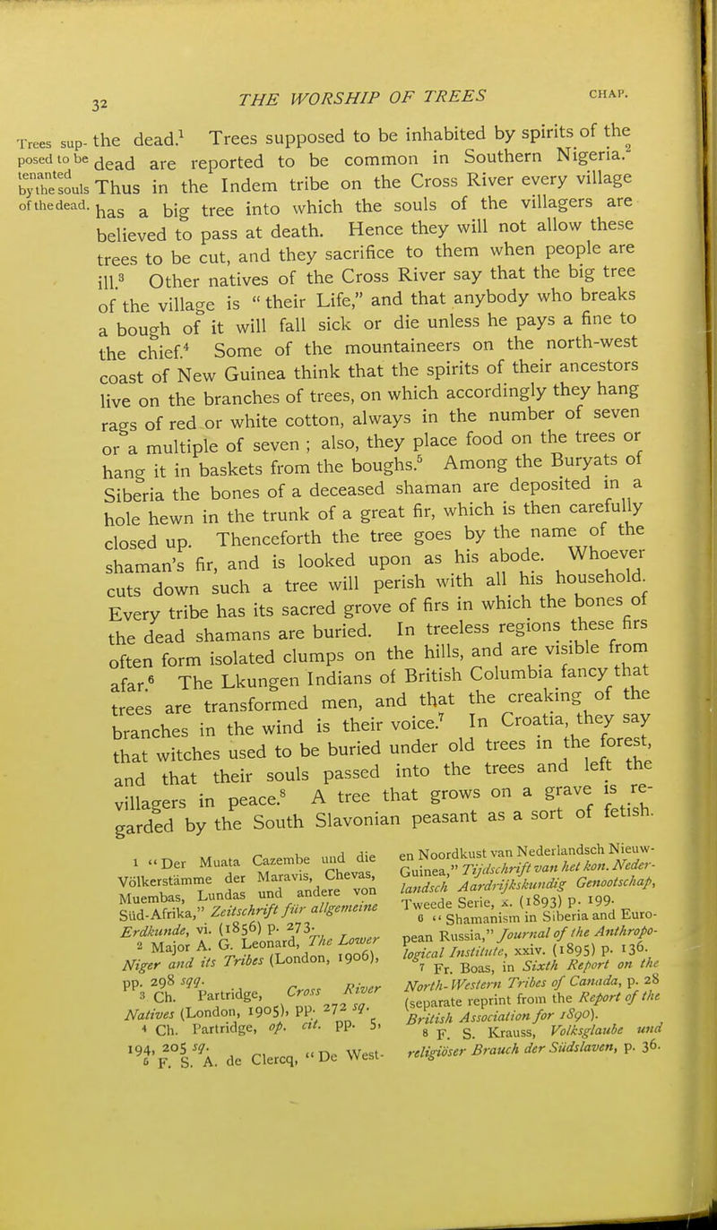 Trees sup- the dead.^ Trees supposed to be inhabited by spirits of the posed to be jjgj^^j reported to be common in Southern Nigeria, bj hSuis Thus in the Indem tribe on the Cross River every village of thedead. j^^g ^ ^^jg ^j.ee into which the souls of the villagers are believed to pass at death. Hence they will not allow these trees to be cut, and they sacrifice to them when people are ill 3 Other natives of the Cross River say that the big tree of the village is their Life, and that anybody who breaks a bough of it will fall sick or die unless he pays a fine to the chief* Some of the mountaineers on the north-west coast of New Guinea think that the spirits of their ancestors live on the branches of trees, on which accordingly they hang rags of red or white cotton, always in the number of seven or a multiple of seven ; also, they place food on the trees or hang it in baskets from the boughs.^ Among the Buryats of Siberia the bones of a deceased shaman are deposited in a hole hewn in the trunk of a great fir, which is then carefully closed up. Thenceforth the tree goes by the name of the shaman's fir, and is looked upon as his abode. Whoever cuts down such a tree will perish with all his household^ Every tribe has its sacred grove of firs in which the bones of the dead shamans are buried. In treeless regions these firs often form isolated clumps on the hills, and are visible from afar« The Lkungen Indians of British Columbia fancy that trees are transformed men, and that the creaking of the branches in the wind is their voice.^ In Croatia, they say that witches used to be buried under old trees in the orest and that their souls passed into the trees and left the villagers in peace.« A tree that grows on a grave is re- garded by the South Slavonian peasant as a sort of fetish. 1 »Der Muata (>ze.be d^ ^^f^^Z^^^^r- Volkerstd..e der Ma-. ^^^^^^^^^^^^ 2r^U^undi, Genootsckap, Muembas, Lundas unci anaere vuu , ge-ie x. (1893) p. 199- Slid-Afrika, Zcitschr^ft fur allgememe 1 -/^^e Seue, ..^(.^ 93) P.^ ^^^^ Erdknnde, vi. (i»5d) P- 273- t?„«H  Tournal of the Anthropo-  '^^ % T^oJ.n f^S, 1^^!^'-^^- (^«95) p. 136. Niger and its Tribes (London, 1900), ^^^^ ^.^^^^ ^^^^^^ ^„ pp. 298 sqq. North-Western Tribes of Canada, p. 28  3 Ch P'^f ^g^' ,,^rr„2T Sarate reprint from the Report of the Natives (London 1905). PP; ^.^.^^^ Association for iSgO). Ch. Partridge, op. at. pp. b. s p S. Krauss, Volksglaube und '^6' F.°S.'A. de Clercq,  De West- religioser Brauch der Siidslaven, p. 36.