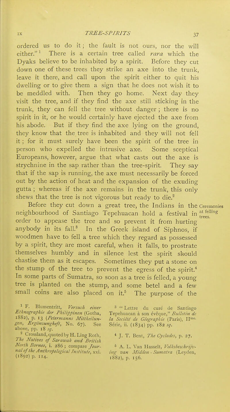 ordered us to do it; the fault is not ours, nor the will either, ^ There is a certain tree called rara which the Dyaks believe to be inhabited by a spirit. Before they cut down one of these trees they strike an axe into the trunk, leave it there, and call upon the spirit either to quit his dwelling or to give them a sign that he does not wish it to be meddled with. Then they go home. Next day they visit the tree, and if they find the axe still sticking in the trunk, they can fell the tree without danger ; there is no spirit in it, or he would certainly have ejected the axe from his abode. But if they find the axe lying on the ground, they know that the tree is inhabited and they will not fell it; for it must surely have been the spirit of the tree in person who expelled the intrusive axe. Some sceptical Europeans, however, argue that what casts out the axe is strychnine in the sap rather than the tree-spirit. They say that if the sap is running, the axe must necessarily be forced out by the action of heat and the expansion of the exuding gutta ; whereas if the axe remains in the trunk, this only shews that the tree is not vigorous but ready to die.^ Before they cut down a great tree, the Indians in the Ceremonies neighbourhood of Santiago Tepehuacan hold a festival in ^^els'^ order to appease the tree and so prevent it from hurting anybody in its fall.^ In the Greek island of Siphnos, if woodmen have to fell a tree which they regard as possessed by a spirit, they are most careful, when it falls, to prostrate themselves humbly and in silence lest the spirit should chastise them as it escapes. Sometimes they put a stone on the stump of the tree to prevent the egress of the spirit.* In some parts of Sumatra, so soon as a tree is felled, a young tree is planted on the stump, and some betel and a few small coins are also placed on it.^ The purpose of the ^  Lettre du cure tie Santiago Tepehuacan a son eveque, Bulletin de la SocieU de Giogi-aphie (Paris), Serie, ii. (1834) pp. 182 sq. * J. T. Bent, The Cyclades, p. 27. ^ A. L. Van Uasselt, Volksbeschrijv- i'ltf^ van Midden ■ Siimalra (Leyden, 1882), p. 156. F. Blumentritt, Versuch einer Ethnographie der Philippinen (Gotha, 1882), p. 13 I^Petermanns Miltheilun- gen, Ergdnzungheft, No. 67). See above, pp. 18 sq. ^ Crossland, quoted by H. Ling Roth, TAe Natives of Sarawak and British North Borneo, i. 286 ; compare Jour- ital of the Anthropological Instil ute, xxi. (1892) p. 114.