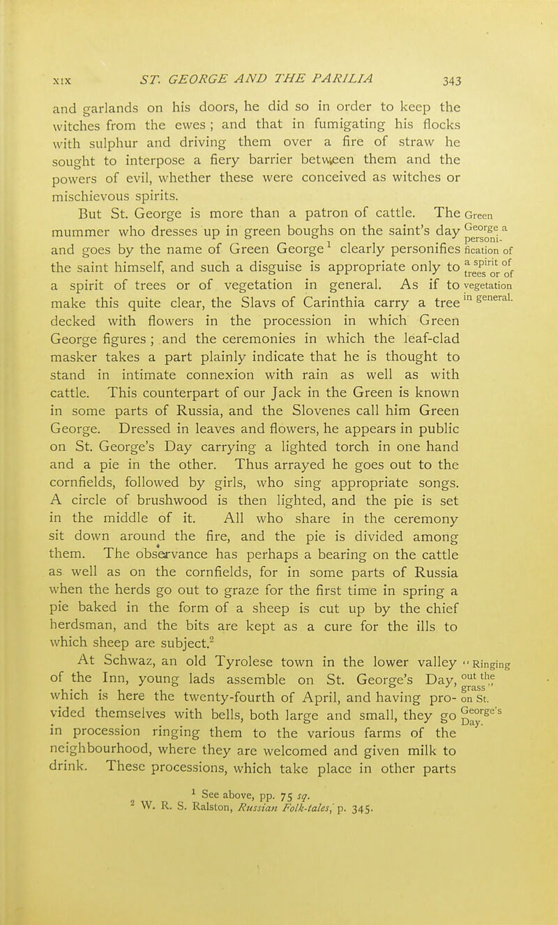 and garlands on his doors, he did so in order to keep the witches from the ewes ; and that in fumigating his flocks with sulphur and driving them over a fire of straw he sought to interpose a fiery barrier betw,een them and the powers of evil, whether these were conceived as witches or mischievous spirits. But St. George is more than a patron of cattle. The Green mummer who dresses up in green boughs on the saint's day George a and goes by the name of Green George clearly personifies fication of the saint himself, and such a disguise is appropriate only to frets'or of a spirit of trees or of vegetation in general. As if to vegetation make this quite clear, the Slavs of Carinthia carry a treegeneral, decked with flowers in the procession in which Green George figures ; and the ceremonies in which the leaf-clad masker takes a part plainly indicate that he is thought to stand in intimate connexion with rain as well as with cattle. This counterpart of our Jack in the Green is known in some parts of Russia, and the Slovenes call him Green George. Dressed in leaves and flowers, he appears in public on St. George's Day carrying a lighted torch in one hand and a pie in the other. Thus arrayed he goes out to the cornfields, followed by girls, who sing appropriate songs. A circle of brushwood is then lighted, and the pie is set in the middle of it. All who share in the ceremony sit down around the fire, and the pie is divided among them. The observance has perhaps a bearing on the cattle as well as on the cornfields, for in some parts of Russia when the herds go out to graze for the first time in spring a pie baked in the form of a sheep is cut up by the chief herdsman, and the bits are kept as a cure for the ills to which sheep are subject.^ At Schwaz, an old Tyrolese town in the lower valley Ringing of the Inn, young lads assemble on St. George's Day, ^f which is here the twenty-fourth of April, and having pro- on St. vided themselves with bells, both large and small, they go g^y'^^'' in procession ringing them to the various farms of the neighbourhood, where they are welcomed and given milk to drink. These processions, which take place in other parts ^ See above, pp. 75 sq. 2 W. R. S. Ralston, Russian Folk-tales^345.